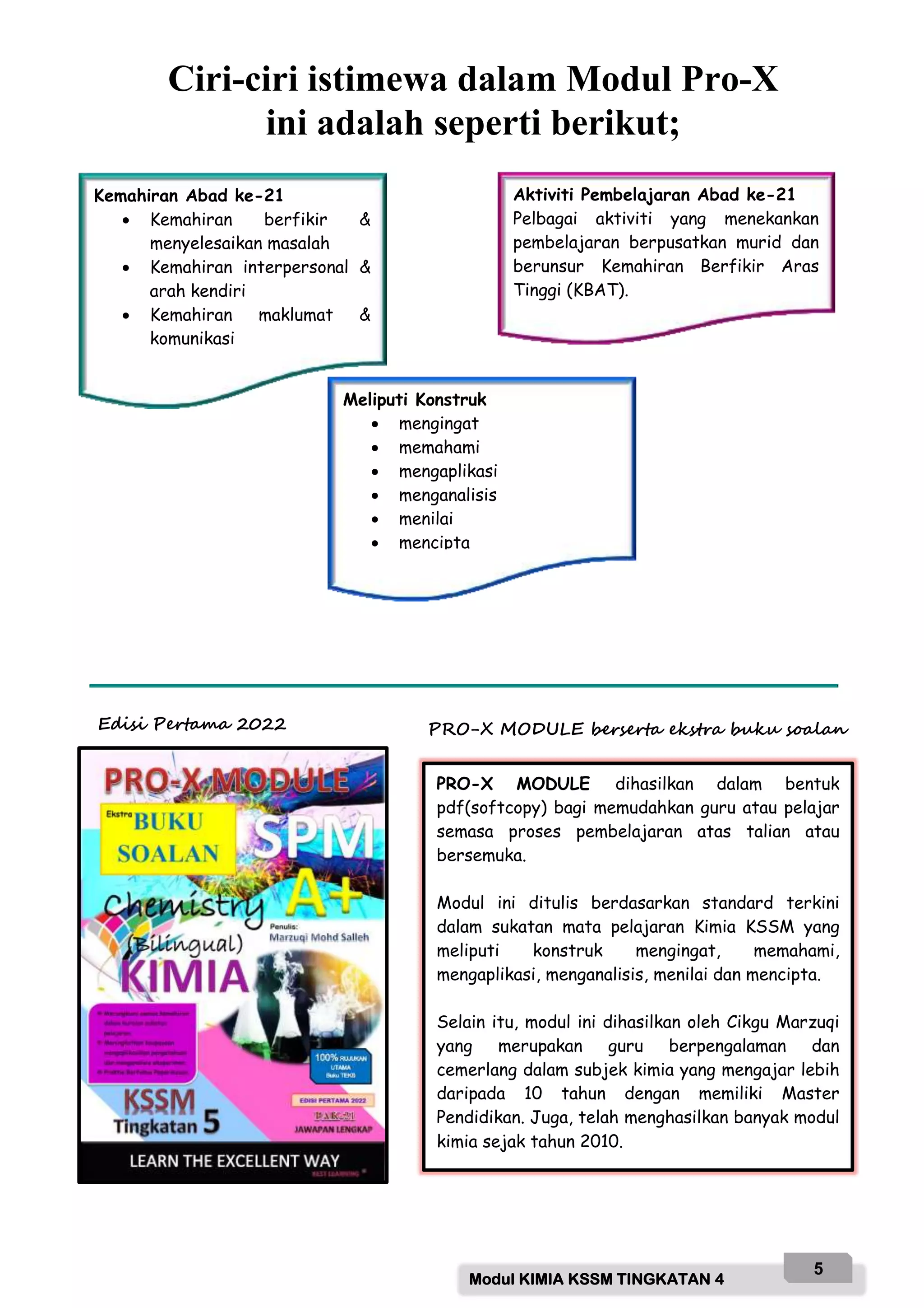 Modul KIMIA KSSM TINGKATAN 4
5
PRO-X MODULE dihasilkan dalam bentuk
pdf(softcopy) bagi memudahkan guru atau pelajar
semasa proses pembelajaran atas talian atau
bersemuka.
Modul ini ditulis berdasarkan standard terkini
dalam sukatan mata pelajaran Kimia KSSM yang
meliputi konstruk mengingat, memahami,
mengaplikasi, menganalisis, menilai dan mencipta.
Selain itu, modul ini dihasilkan oleh Cikgu Marzuqi
yang merupakan guru berpengalaman dan
cemerlang dalam subjek kimia yang mengajar lebih
daripada 10 tahun dengan memiliki Master
Pendidikan. Juga, telah menghasilkan banyak modul
kimia sejak tahun 2010.
PRO-X MODULE berserta ekstra buku soalan
Edisi Pertama 2022
Ciri-ciri istimewa dalam Modul Pro-X
ini adalah seperti berikut;
Kemahiran Abad ke-21
 Kemahiran berfikir &
menyelesaikan masalah
 Kemahiran interpersonal &
arah kendiri
 Kemahiran maklumat &
komunikasi
Meliputi Konstruk
 mengingat
 memahami
 mengaplikasi
 menganalisis
 menilai
 mencipta
Aktiviti Pembelajaran Abad ke-21
Pelbagai aktiviti yang menekankan
pembelajaran berpusatkan murid dan
berunsur Kemahiran Berfikir Aras
Tinggi (KBAT).
 