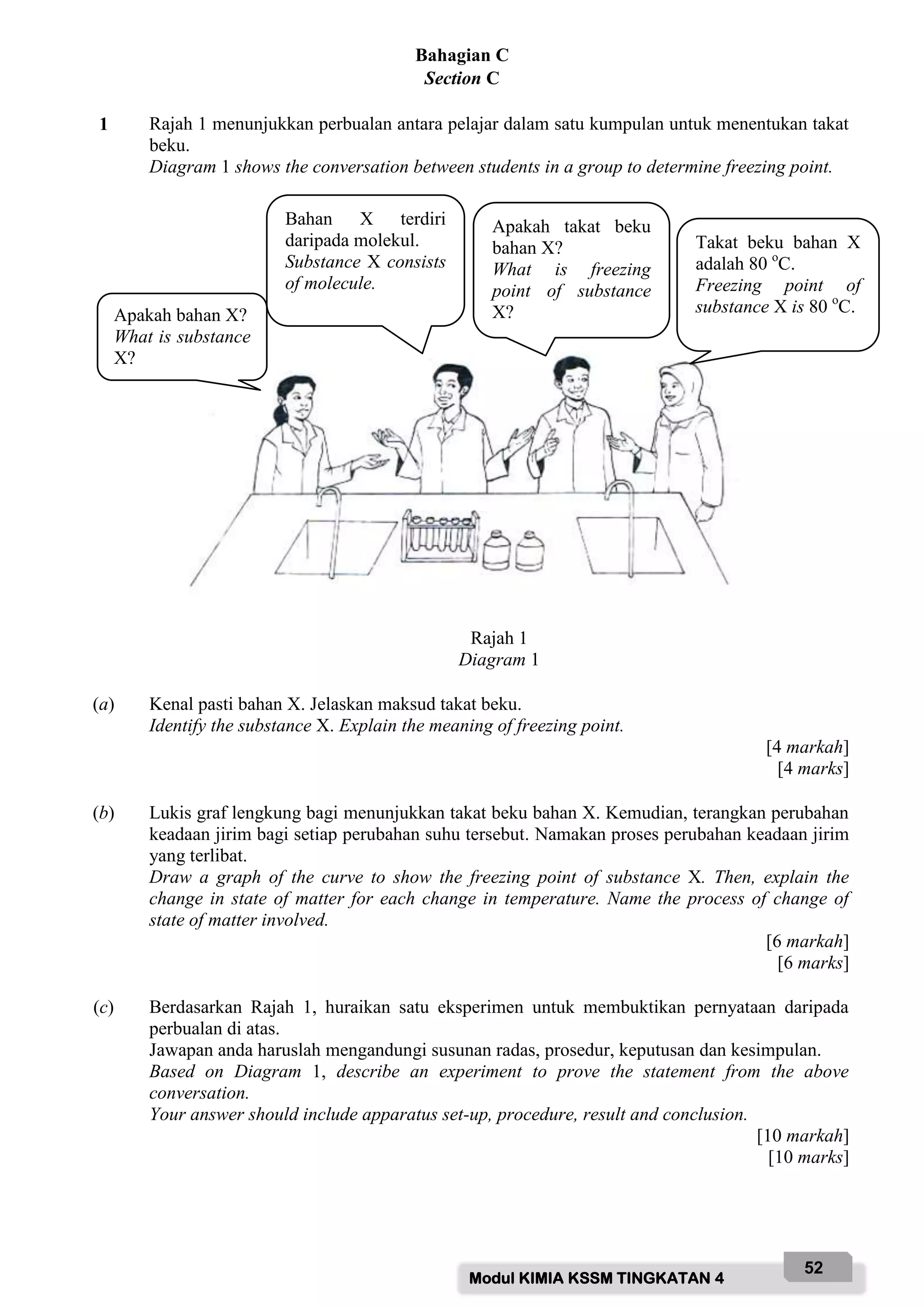 Modul KIMIA KSSM TINGKATAN 4
52
Bahagian C
Section C
1 Rajah 1 menunjukkan perbualan antara pelajar dalam satu kumpulan untuk menentukan takat
beku.
Diagram 1 shows the conversation between students in a group to determine freezing point.
Rajah 1
Diagram 1
(a) Kenal pasti bahan X. Jelaskan maksud takat beku.
Identify the substance X. Explain the meaning of freezing point.
[4 markah]
[4 marks]
(b) Lukis graf lengkung bagi menunjukkan takat beku bahan X. Kemudian, terangkan perubahan
keadaan jirim bagi setiap perubahan suhu tersebut. Namakan proses perubahan keadaan jirim
yang terlibat.
Draw a graph of the curve to show the freezing point of substance X. Then, explain the
change in state of matter for each change in temperature. Name the process of change of
state of matter involved.
[6 markah]
[6 marks]
(c) Berdasarkan Rajah 1, huraikan satu eksperimen untuk membuktikan pernyataan daripada
perbualan di atas.
Jawapan anda haruslah mengandungi susunan radas, prosedur, keputusan dan kesimpulan.
Based on Diagram 1, describe an experiment to prove the statement from the above
conversation.
Your answer should include apparatus set-up, procedure, result and conclusion.
[10 markah]
[10 marks]
Apakah bahan X?
What is substance
X?
Bahan X terdiri
daripada molekul.
Substance X consists
of molecule.
Apakah takat beku
bahan X?
What is freezing
point of substance
X?
Takat beku bahan X
adalah 80 o
C.
Freezing point of
substance X is 80 o
C.
 