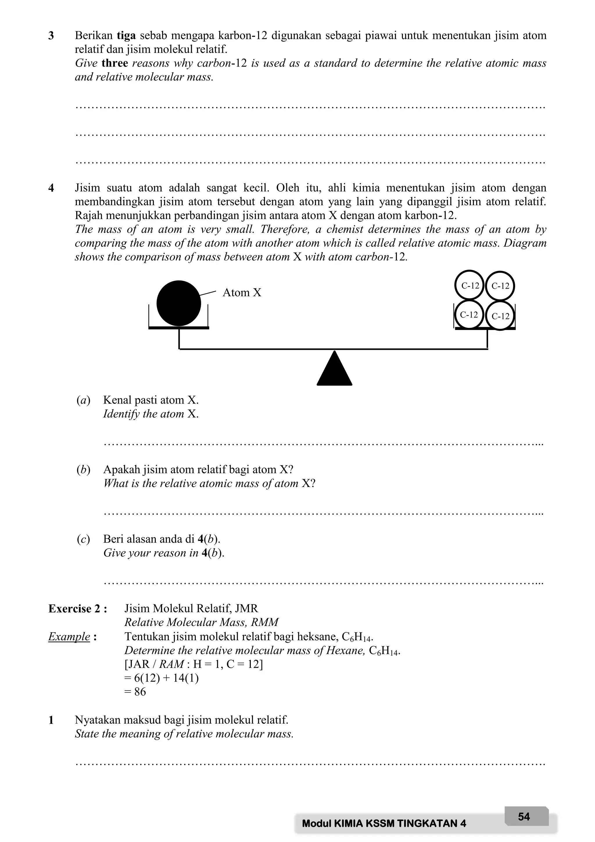 Modul KIMIA KSSM TINGKATAN 4
54
3 Berikan tiga sebab mengapa karbon-12 digunakan sebagai piawai untuk menentukan jisim atom
relatif dan jisim molekul relatif.
Give three reasons why carbon-12 is used as a standard to determine the relative atomic mass
and relative molecular mass.
……………………………………………………………………………………………………….
……………………………………………………………………………………………………….
……………………………………………………………………………………………………….
4 Jisim suatu atom adalah sangat kecil. Oleh itu, ahli kimia menentukan jisim atom dengan
membandingkan jisim atom tersebut dengan atom yang lain yang dipanggil jisim atom relatif.
Rajah menunjukkan perbandingan jisim antara atom X dengan atom karbon-12.
The mass of an atom is very small. Therefore, a chemist determines the mass of an atom by
comparing the mass of the atom with another atom which is called relative atomic mass. Diagram
shows the comparison of mass between atom X with atom carbon-12.
(a) Kenal pasti atom X.
Identify the atom X.
………………………………………………………………………………………………...
(b) Apakah jisim atom relatif bagi atom X?
What is the relative atomic mass of atom X?
………………………………………………………………………………………………...
(c) Beri alasan anda di 4(b).
Give your reason in 4(b).
………………………………………………………………………………………………...
Exercise 2 : Jisim Molekul Relatif, JMR
Relative Molecular Mass, RMM
Example : Tentukan jisim molekul relatif bagi heksane, C6H14.
Determine the relative molecular mass of Hexane, C6H14.
[JAR / RAM : H = 1, C = 12]
= 6(12) + 14(1)
= 86
1 Nyatakan maksud bagi jisim molekul relatif.
State the meaning of relative molecular mass.
……………………………………………………………………………………………………….
C-12
C-12
Atom X
C-12 C-12
 