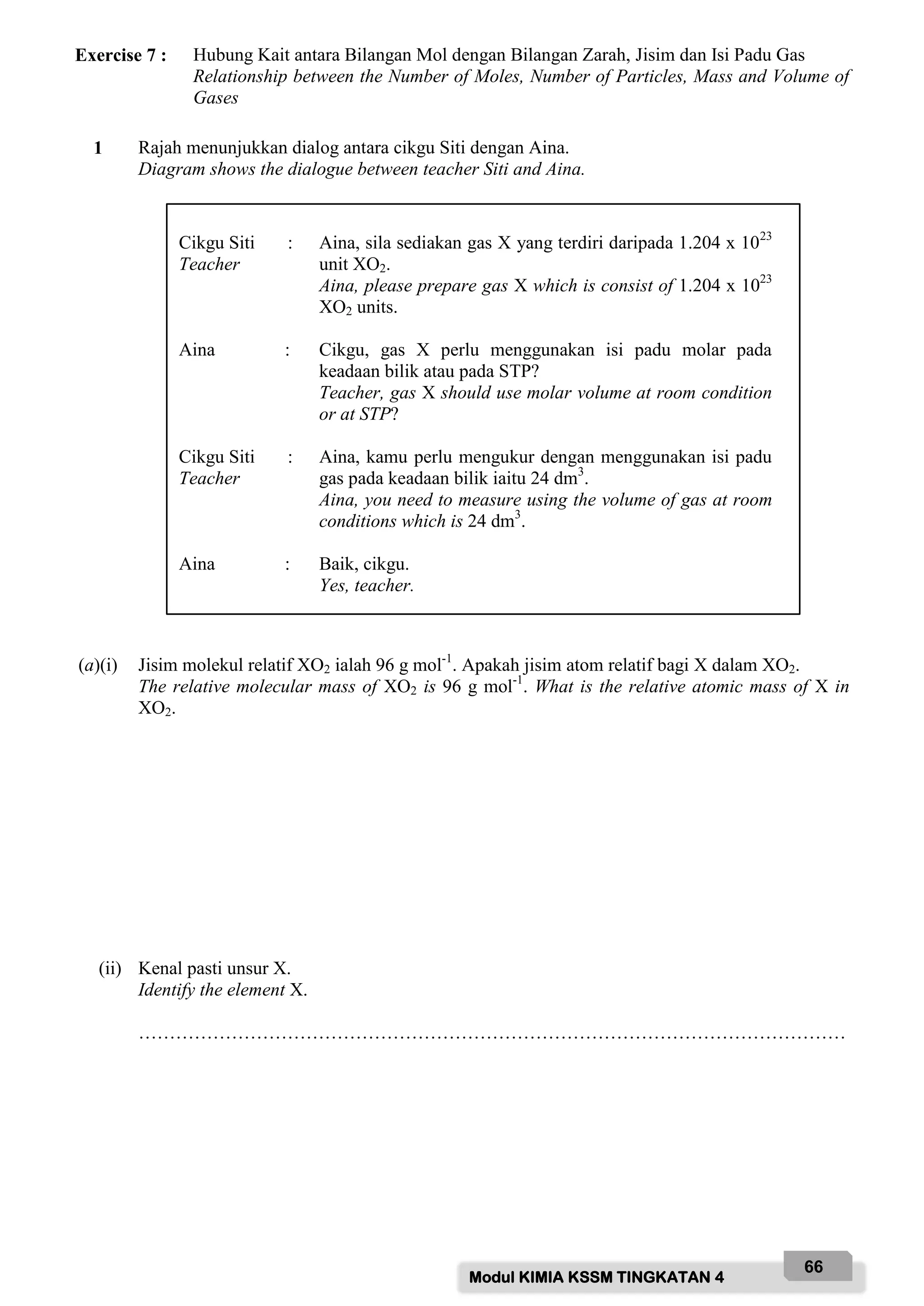 Modul KIMIA KSSM TINGKATAN 4
66
Exercise 7 : Hubung Kait antara Bilangan Mol dengan Bilangan Zarah, Jisim dan Isi Padu Gas
Relationship between the Number of Moles, Number of Particles, Mass and Volume of
Gases
1 Rajah menunjukkan dialog antara cikgu Siti dengan Aina.
Diagram shows the dialogue between teacher Siti and Aina.
(a)(i) Jisim molekul relatif XO2 ialah 96 g mol-1
. Apakah jisim atom relatif bagi X dalam XO2.
The relative molecular mass of XO2 is 96 g mol-1
. What is the relative atomic mass of X in
XO2.
(ii) Kenal pasti unsur X.
Identify the element X.
……………………………………………………………………………………………………
Cikgu Siti :
Teacher
Aina, sila sediakan gas X yang terdiri daripada 1.204 x 1023
unit XO2.
Aina, please prepare gas X which is consist of 1.204 x 1023
XO2 units.
Aina : Cikgu, gas X perlu menggunakan isi padu molar pada
keadaan bilik atau pada STP?
Teacher, gas X should use molar volume at room condition
or at STP?
Cikgu Siti :
Teacher
Aina, kamu perlu mengukur dengan menggunakan isi padu
gas pada keadaan bilik iaitu 24 dm3
.
Aina, you need to measure using the volume of gas at room
conditions which is 24 dm3
.
Aina : Baik, cikgu.
Yes, teacher.
 