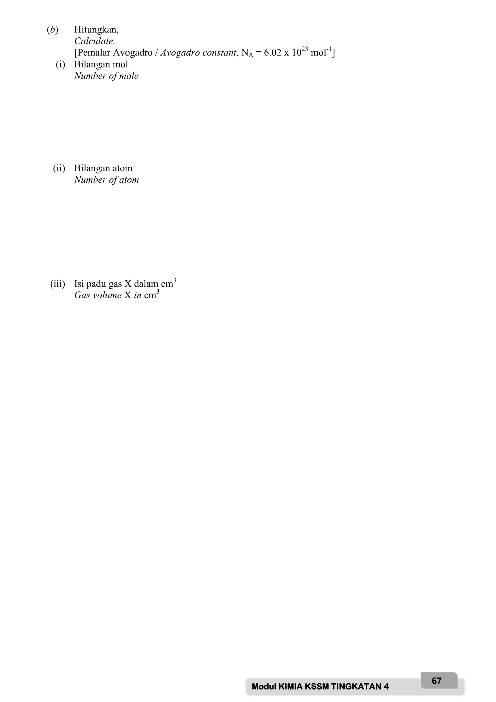 Modul KIMIA KSSM TINGKATAN 4
67
(b) Hitungkan,
Calculate,
[Pemalar Avogadro / Avogadro constant, NA = 6.02 x 1023
mol-1
]
(i) Bilangan mol
Number of mole
(ii) Bilangan atom
Number of atom
(iii) Isi padu gas X dalam cm3
Gas volume X in cm3
 