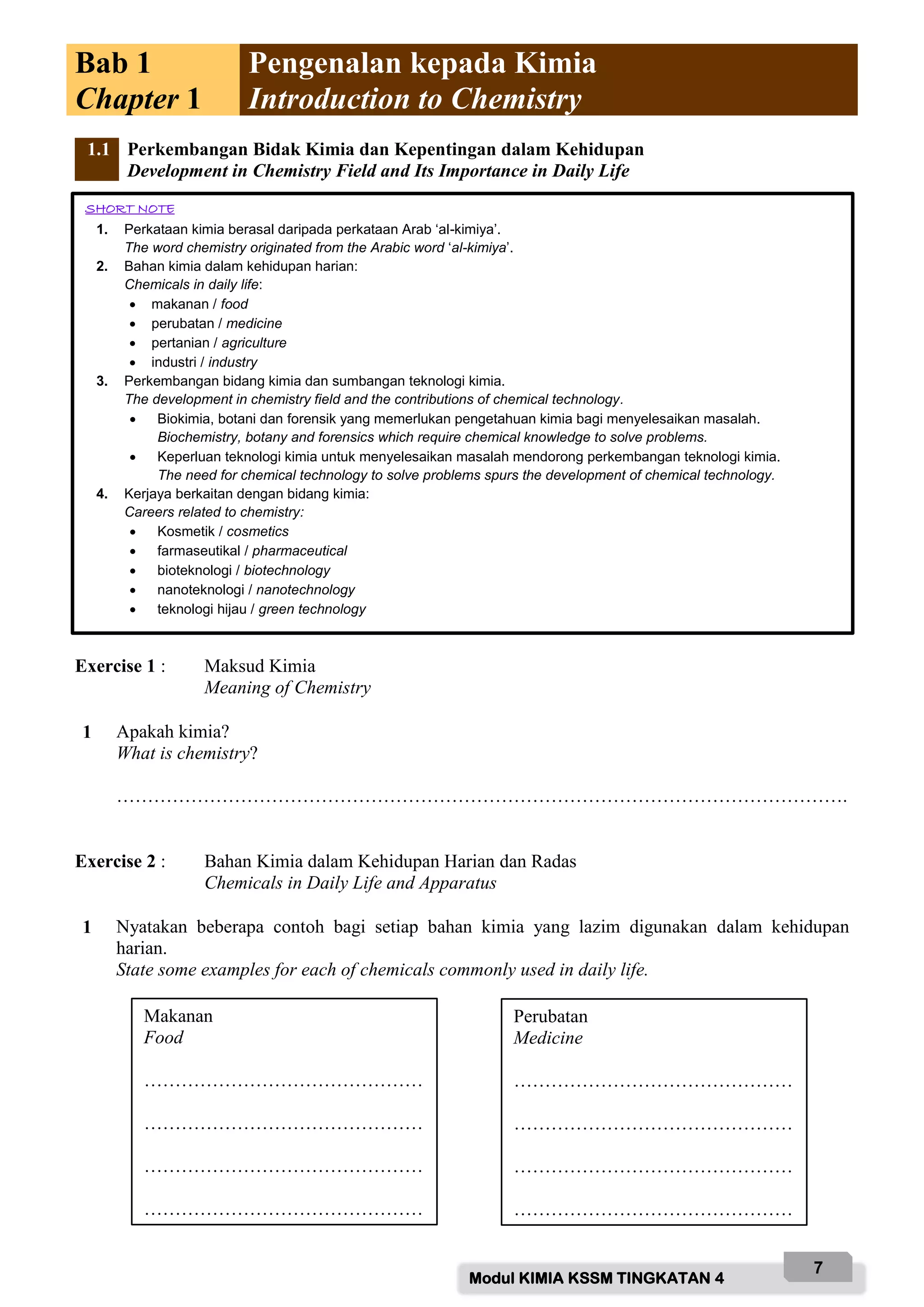 Modul KIMIA KSSM TINGKATAN 4
7
Bab 1
Chapter 1
Pengenalan kepada Kimia
Introduction to Chemistry
1.1 Perkembangan Bidak Kimia dan Kepentingan dalam Kehidupan
Development in Chemistry Field and Its Importance in Daily Life
Exercise 1 : Maksud Kimia
Meaning of Chemistry
1 Apakah kimia?
What is chemistry?
……………………………………………………………………………………………………….
Exercise 2 : Bahan Kimia dalam Kehidupan Harian dan Radas
Chemicals in Daily Life and Apparatus
1 Nyatakan beberapa contoh bagi setiap bahan kimia yang lazim digunakan dalam kehidupan
harian.
State some examples for each of chemicals commonly used in daily life.
SHORT NOTE
1. Perkataan kimia berasal daripada perkataan Arab ‘al-kimiya’.
The word chemistry originated from the Arabic word ‘al-kimiya’.
2. Bahan kimia dalam kehidupan harian:
Chemicals in daily life:
 makanan / food
 perubatan / medicine
 pertanian / agriculture
 industri / industry
3. Perkembangan bidang kimia dan sumbangan teknologi kimia.
The development in chemistry field and the contributions of chemical technology.
 Biokimia, botani dan forensik yang memerlukan pengetahuan kimia bagi menyelesaikan masalah.
Biochemistry, botany and forensics which require chemical knowledge to solve problems.
 Keperluan teknologi kimia untuk menyelesaikan masalah mendorong perkembangan teknologi kimia.
The need for chemical technology to solve problems spurs the development of chemical technology.
4. Kerjaya berkaitan dengan bidang kimia:
Careers related to chemistry:
 Kosmetik / cosmetics
 farmaseutikal / pharmaceutical
 bioteknologi / biotechnology
 nanoteknologi / nanotechnology
 teknologi hijau / green technology
Makanan
Food
………………………………………
………………………………………
………………………………………
………………………………………
Perubatan
Medicine
………………………………………
………………………………………
………………………………………
………………………………………
 