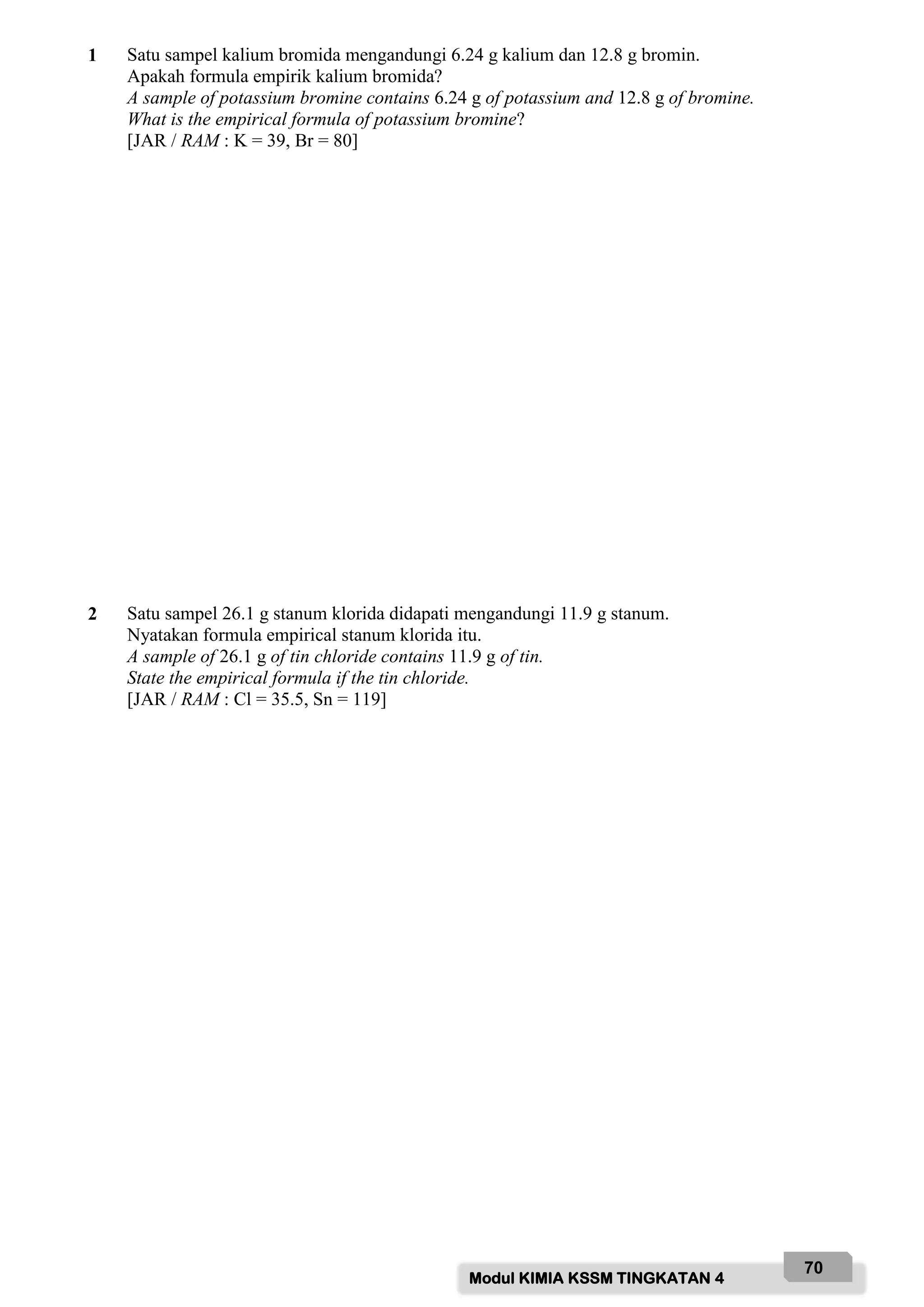 Modul KIMIA KSSM TINGKATAN 4
70
1 Satu sampel kalium bromida mengandungi 6.24 g kalium dan 12.8 g bromin.
Apakah formula empirik kalium bromida?
A sample of potassium bromine contains 6.24 g of potassium and 12.8 g of bromine.
What is the empirical formula of potassium bromine?
[JAR / RAM : K = 39, Br = 80]
2 Satu sampel 26.1 g stanum klorida didapati mengandungi 11.9 g stanum.
Nyatakan formula empirical stanum klorida itu.
A sample of 26.1 g of tin chloride contains 11.9 g of tin.
State the empirical formula if the tin chloride.
[JAR / RAM : Cl = 35.5, Sn = 119]
 