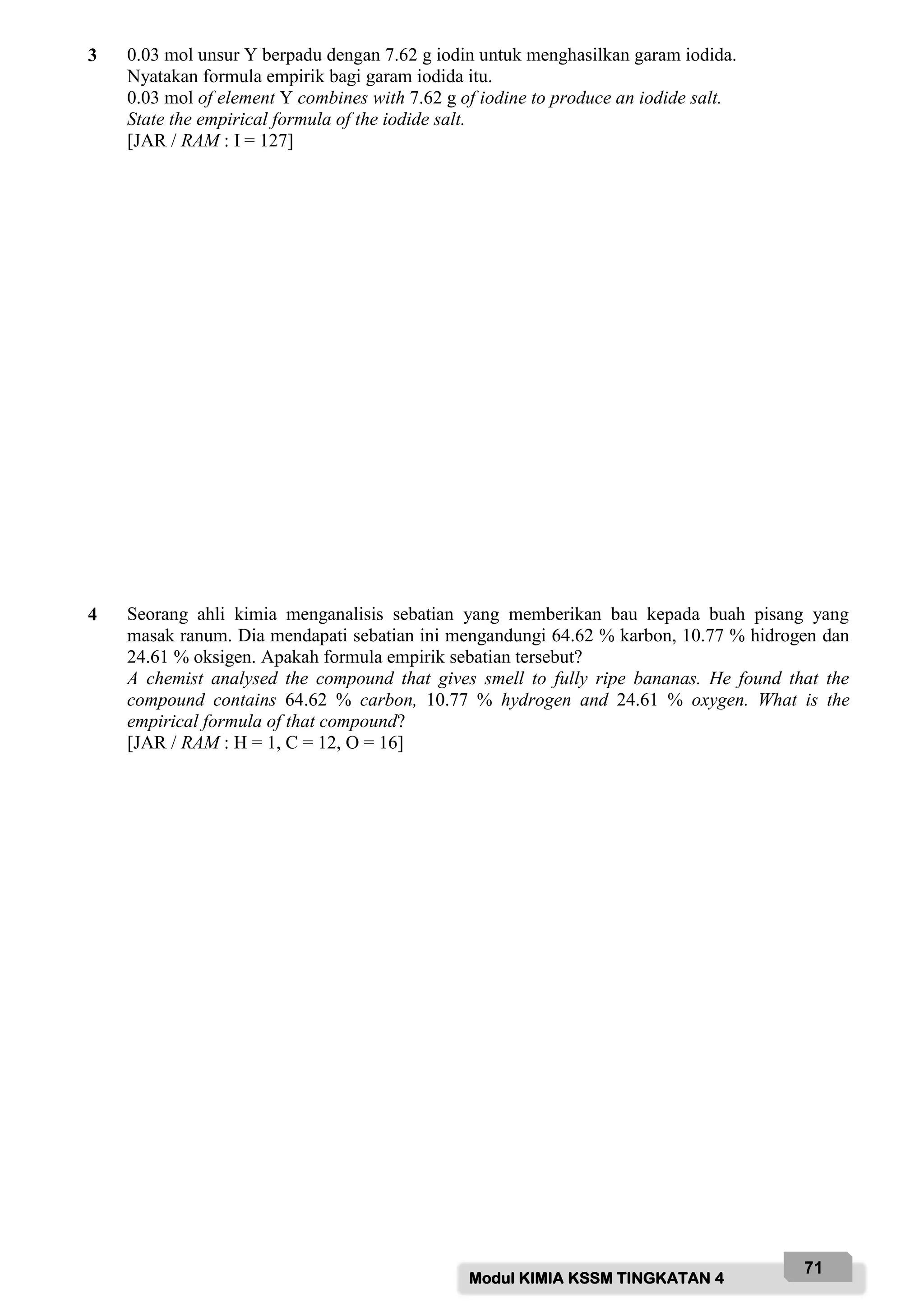 Modul KIMIA KSSM TINGKATAN 4
71
3 0.03 mol unsur Y berpadu dengan 7.62 g iodin untuk menghasilkan garam iodida.
Nyatakan formula empirik bagi garam iodida itu.
0.03 mol of element Y combines with 7.62 g of iodine to produce an iodide salt.
State the empirical formula of the iodide salt.
[JAR / RAM : I = 127]
4 Seorang ahli kimia menganalisis sebatian yang memberikan bau kepada buah pisang yang
masak ranum. Dia mendapati sebatian ini mengandungi 64.62 % karbon, 10.77 % hidrogen dan
24.61 % oksigen. Apakah formula empirik sebatian tersebut?
A chemist analysed the compound that gives smell to fully ripe bananas. He found that the
compound contains 64.62 % carbon, 10.77 % hydrogen and 24.61 % oxygen. What is the
empirical formula of that compound?
[JAR / RAM : H = 1, C = 12, O = 16]
 