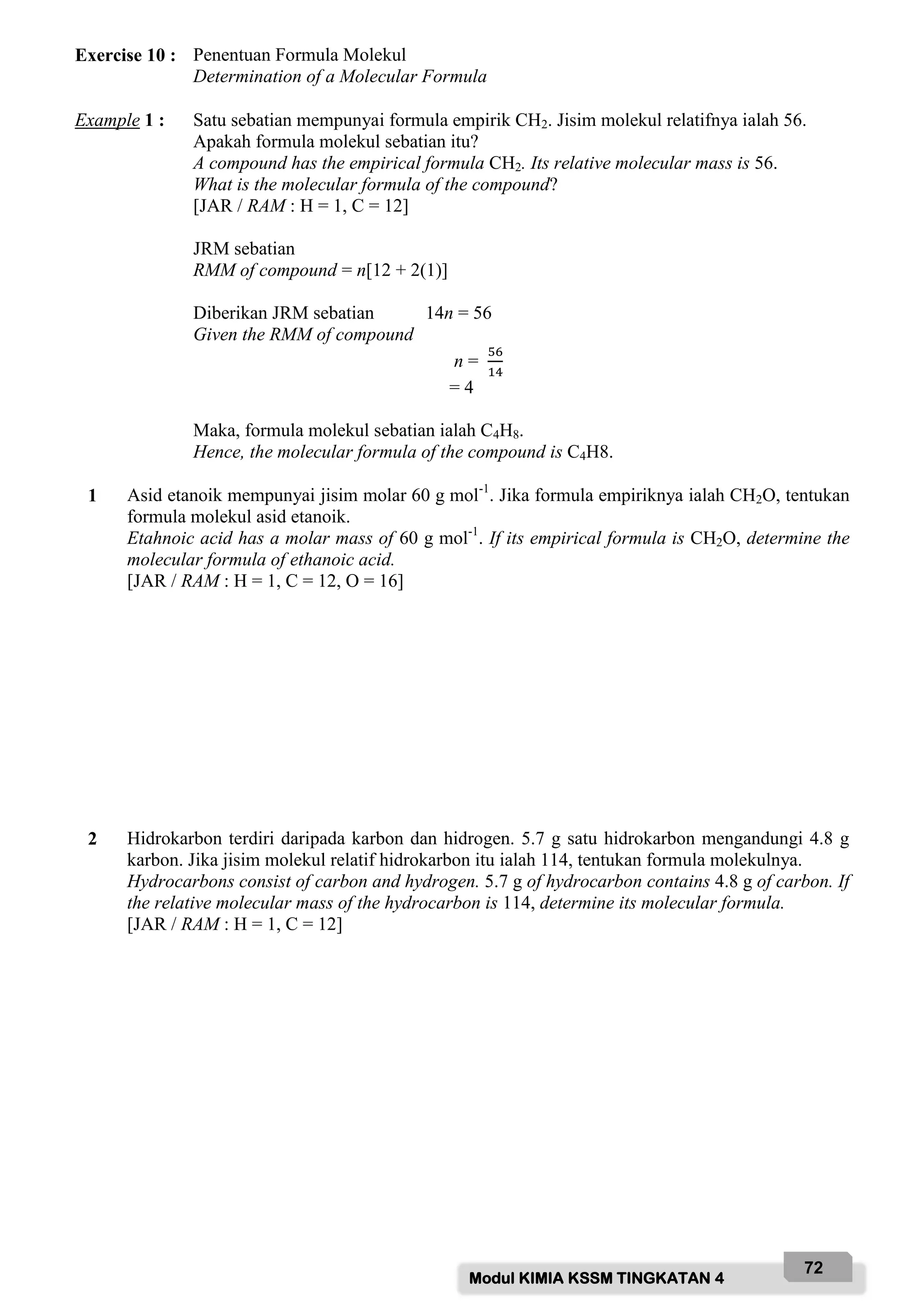 Modul KIMIA KSSM TINGKATAN 4
72
Exercise 10 : Penentuan Formula Molekul
Determination of a Molecular Formula
Example 1 : Satu sebatian mempunyai formula empirik CH2. Jisim molekul relatifnya ialah 56.
Apakah formula molekul sebatian itu?
A compound has the empirical formula CH2. Its relative molecular mass is 56.
What is the molecular formula of the compound?
[JAR / RAM : H = 1, C = 12]
JRM sebatian
RMM of compound = n[12 + 2(1)]
Diberikan JRM sebatian 14n = 56
Given the RMM of compound
n =
56
14
= 4
Maka, formula molekul sebatian ialah C4H8.
Hence, the molecular formula of the compound is C4H8.
1 Asid etanoik mempunyai jisim molar 60 g mol-1
. Jika formula empiriknya ialah CH2O, tentukan
formula molekul asid etanoik.
Etahnoic acid has a molar mass of 60 g mol-1
. If its empirical formula is CH2O, determine the
molecular formula of ethanoic acid.
[JAR / RAM : H = 1, C = 12, O = 16]
2 Hidrokarbon terdiri daripada karbon dan hidrogen. 5.7 g satu hidrokarbon mengandungi 4.8 g
karbon. Jika jisim molekul relatif hidrokarbon itu ialah 114, tentukan formula molekulnya.
Hydrocarbons consist of carbon and hydrogen. 5.7 g of hydrocarbon contains 4.8 g of carbon. If
the relative molecular mass of the hydrocarbon is 114, determine its molecular formula.
[JAR / RAM : H = 1, C = 12]
 