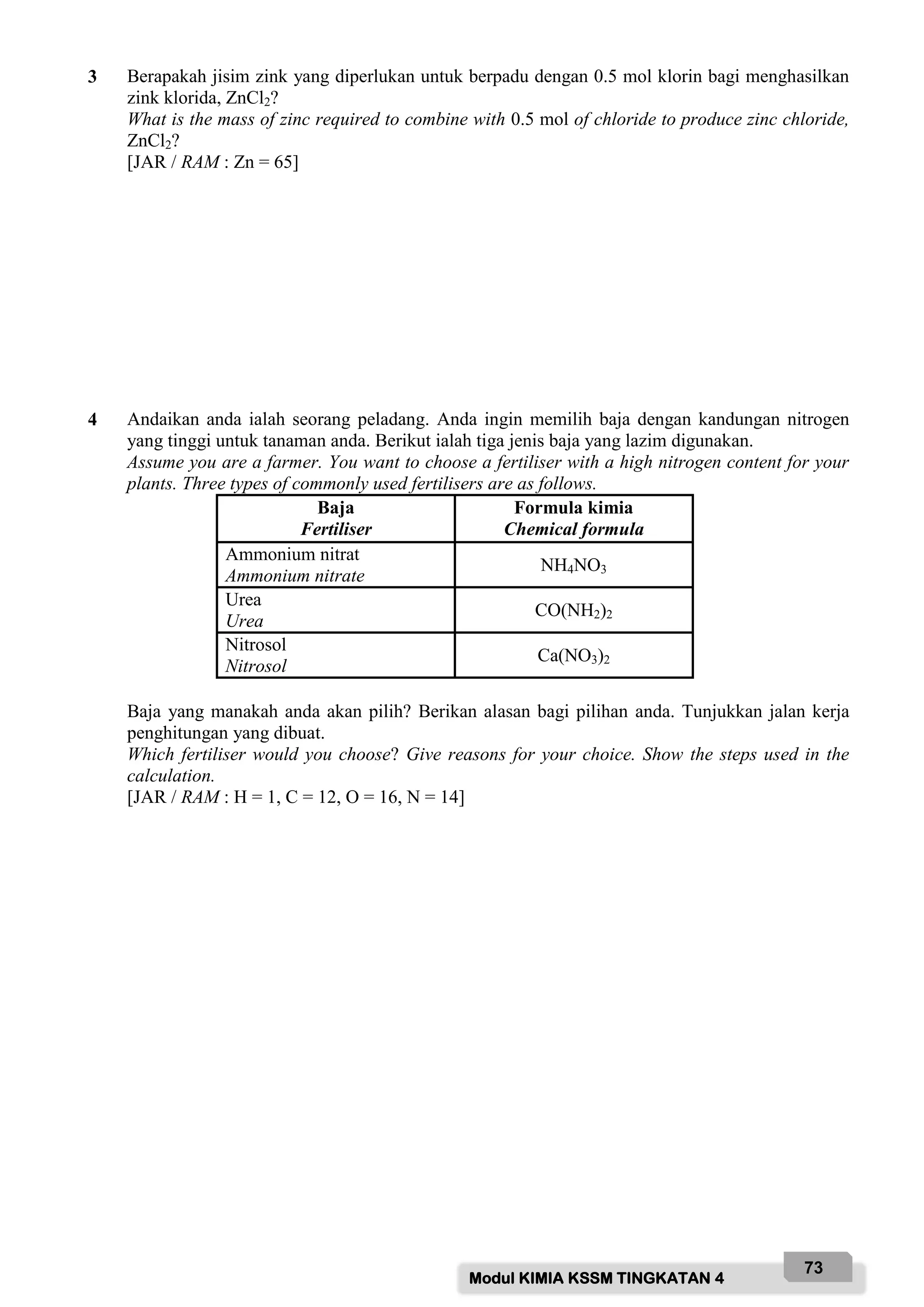 Modul KIMIA KSSM TINGKATAN 4
73
3 Berapakah jisim zink yang diperlukan untuk berpadu dengan 0.5 mol klorin bagi menghasilkan
zink klorida, ZnCl2?
What is the mass of zinc required to combine with 0.5 mol of chloride to produce zinc chloride,
ZnCl2?
[JAR / RAM : Zn = 65]
4 Andaikan anda ialah seorang peladang. Anda ingin memilih baja dengan kandungan nitrogen
yang tinggi untuk tanaman anda. Berikut ialah tiga jenis baja yang lazim digunakan.
Assume you are a farmer. You want to choose a fertiliser with a high nitrogen content for your
plants. Three types of commonly used fertilisers are as follows.
Baja
Fertiliser
Formula kimia
Chemical formula
Ammonium nitrat
Ammonium nitrate
NH4NO3
Urea
Urea
CO(NH2)2
Nitrosol
Nitrosol
Ca(NO3)2
Baja yang manakah anda akan pilih? Berikan alasan bagi pilihan anda. Tunjukkan jalan kerja
penghitungan yang dibuat.
Which fertiliser would you choose? Give reasons for your choice. Show the steps used in the
calculation.
[JAR / RAM : H = 1, C = 12, O = 16, N = 14]
 