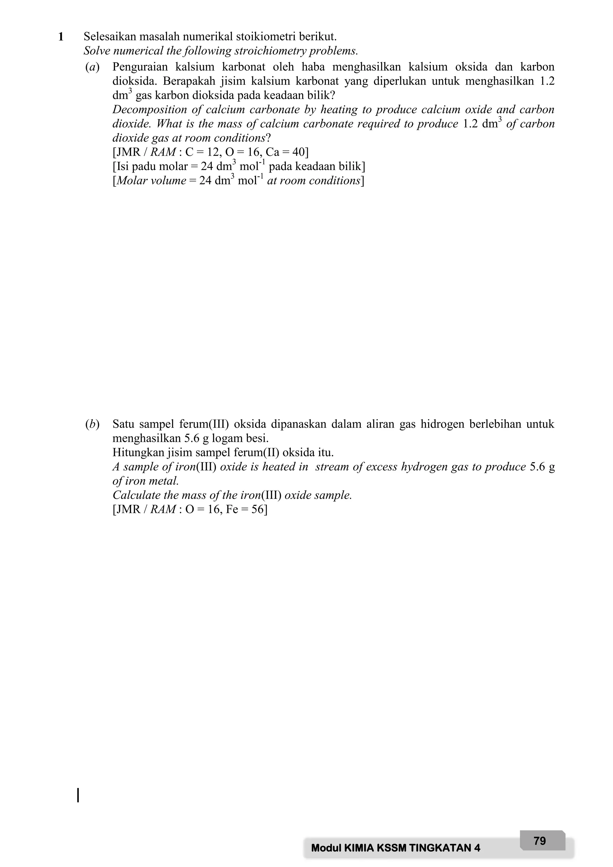 Modul KIMIA KSSM TINGKATAN 4
79
1 Selesaikan masalah numerikal stoikiometri berikut.
Solve numerical the following stroichiometry problems.
(a) Penguraian kalsium karbonat oleh haba menghasilkan kalsium oksida dan karbon
dioksida. Berapakah jisim kalsium karbonat yang diperlukan untuk menghasilkan 1.2
dm3
gas karbon dioksida pada keadaan bilik?
Decomposition of calcium carbonate by heating to produce calcium oxide and carbon
dioxide. What is the mass of calcium carbonate required to produce 1.2 dm3
of carbon
dioxide gas at room conditions?
[JMR / RAM : C = 12, O = 16, Ca = 40]
[Isi padu molar = 24 dm3
mol-1
pada keadaan bilik]
[Molar volume = 24 dm3
mol-1
at room conditions]
(b) Satu sampel ferum(III) oksida dipanaskan dalam aliran gas hidrogen berlebihan untuk
menghasilkan 5.6 g logam besi.
Hitungkan jisim sampel ferum(II) oksida itu.
A sample of iron(III) oxide is heated in stream of excess hydrogen gas to produce 5.6 g
of iron metal.
Calculate the mass of the iron(III) oxide sample.
[JMR / RAM : O = 16, Fe = 56]
 