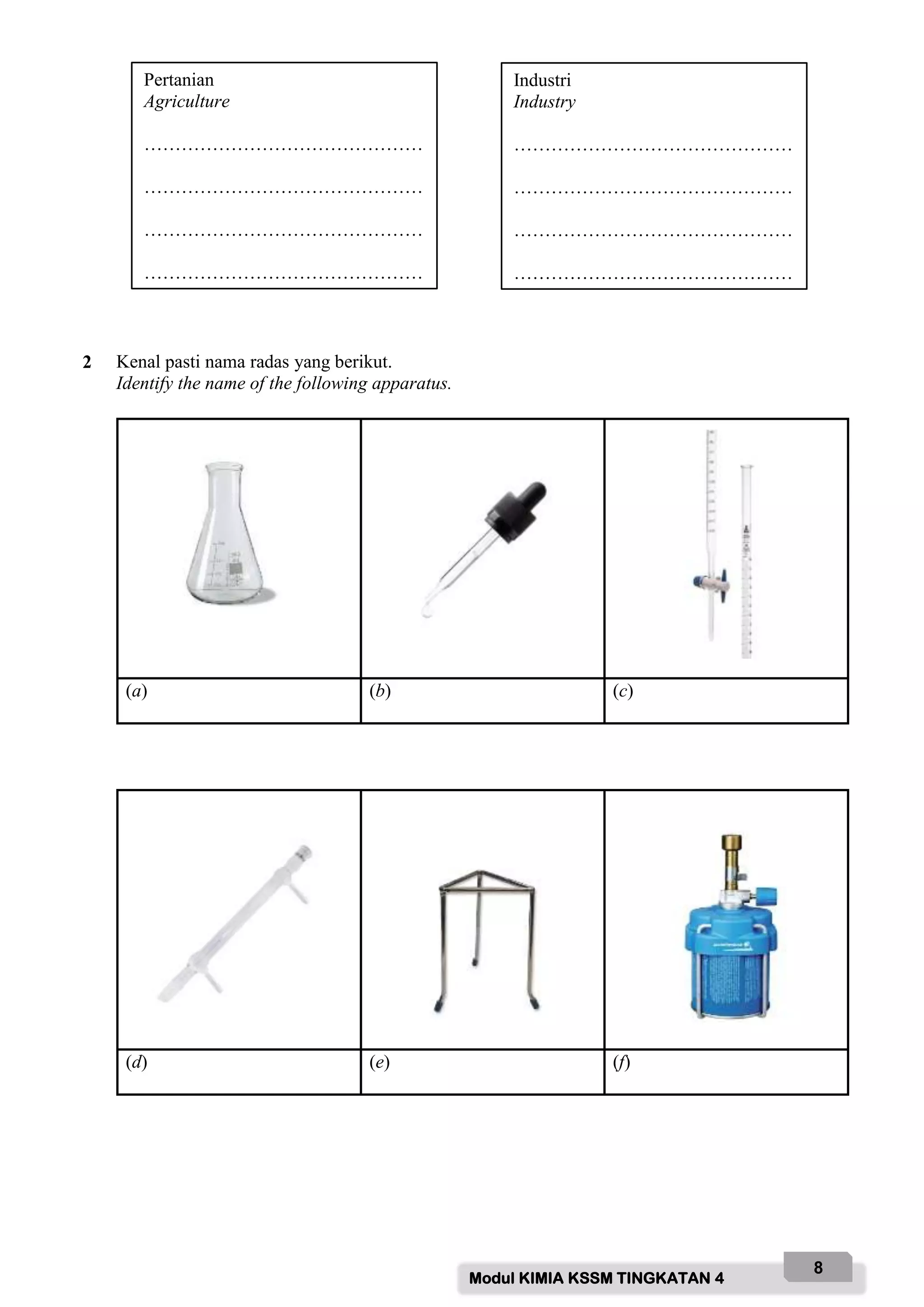 Modul KIMIA KSSM TINGKATAN 4
8
2 Kenal pasti nama radas yang berikut.
Identify the name of the following apparatus.
(a) (b) (c)
(d) (e) (f)
Pertanian
Agriculture
………………………………………
………………………………………
………………………………………
………………………………………
Industri
Industry
………………………………………
………………………………………
………………………………………
………………………………………
 