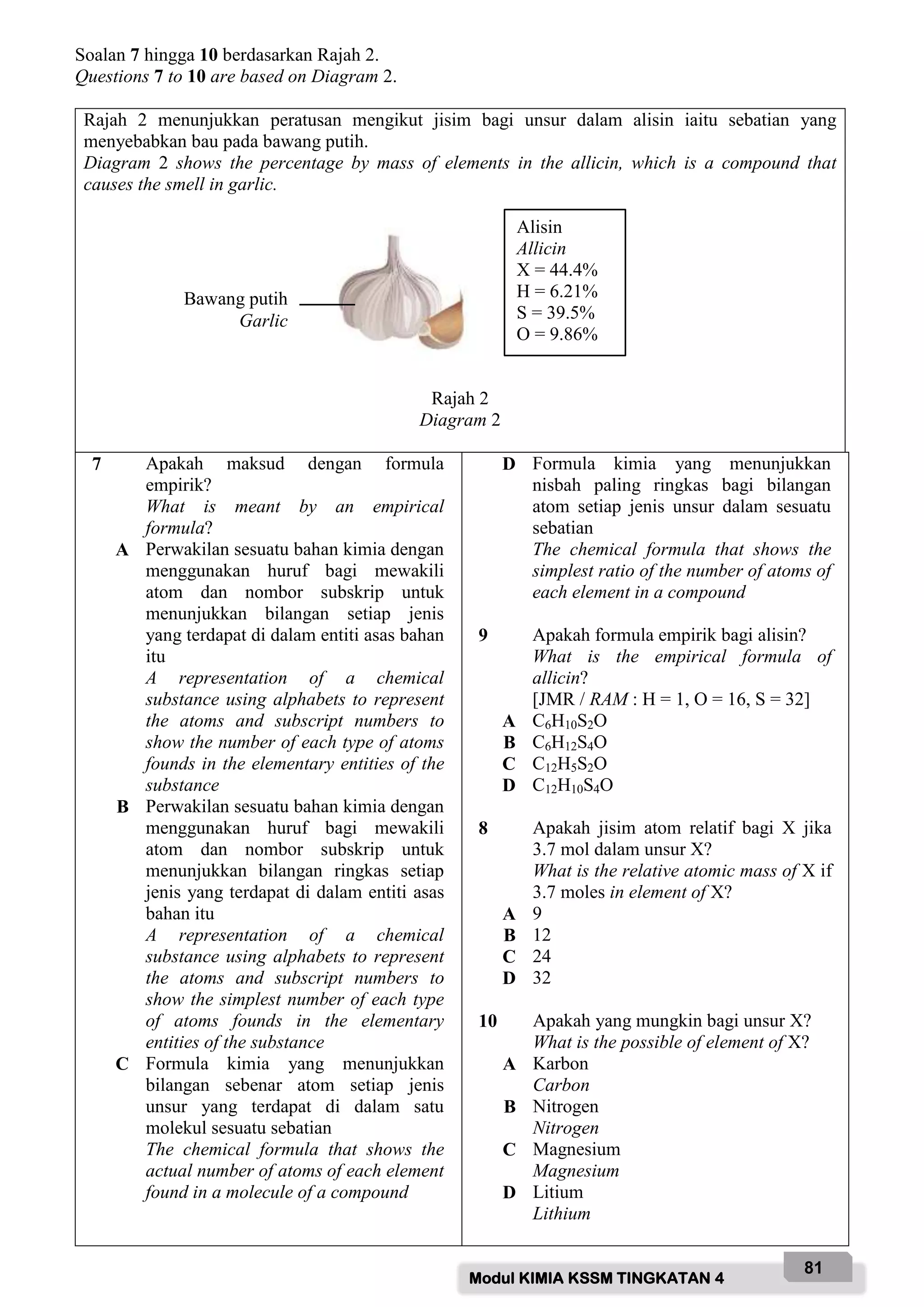 Modul KIMIA KSSM TINGKATAN 4
81
Soalan 7 hingga 10 berdasarkan Rajah 2.
Questions 7 to 10 are based on Diagram 2.
Rajah 2 menunjukkan peratusan mengikut jisim bagi unsur dalam alisin iaitu sebatian yang
menyebabkan bau pada bawang putih.
Diagram 2 shows the percentage by mass of elements in the allicin, which is a compound that
causes the smell in garlic.
Rajah 2
Diagram 2
7 Apakah maksud dengan formula
empirik?
What is meant by an empirical
formula?
A Perwakilan sesuatu bahan kimia dengan
menggunakan huruf bagi mewakili
atom dan nombor subskrip untuk
menunjukkan bilangan setiap jenis
yang terdapat di dalam entiti asas bahan
itu
A representation of a chemical
substance using alphabets to represent
the atoms and subscript numbers to
show the number of each type of atoms
founds in the elementary entities of the
substance
B Perwakilan sesuatu bahan kimia dengan
menggunakan huruf bagi mewakili
atom dan nombor subskrip untuk
menunjukkan bilangan ringkas setiap
jenis yang terdapat di dalam entiti asas
bahan itu
A representation of a chemical
substance using alphabets to represent
the atoms and subscript numbers to
show the simplest number of each type
of atoms founds in the elementary
entities of the substance
C Formula kimia yang menunjukkan
bilangan sebenar atom setiap jenis
unsur yang terdapat di dalam satu
molekul sesuatu sebatian
The chemical formula that shows the
actual number of atoms of each element
found in a molecule of a compound
D Formula kimia yang menunjukkan
nisbah paling ringkas bagi bilangan
atom setiap jenis unsur dalam sesuatu
sebatian
The chemical formula that shows the
simplest ratio of the number of atoms of
each element in a compound
9 Apakah formula empirik bagi alisin?
What is the empirical formula of
allicin?
[JMR / RAM : H = 1, O = 16, S = 32]
A C6H10S2O
B C6H12S4O
C C12H5S2O
D C12H10S4O
8 Apakah jisim atom relatif bagi X jika
3.7 mol dalam unsur X?
What is the relative atomic mass of X if
3.7 moles in element of X?
A 9
B 12
C 24
D 32
10 Apakah yang mungkin bagi unsur X?
What is the possible of element of X?
A Karbon
Carbon
B Nitrogen
Nitrogen
C Magnesium
Magnesium
D Litium
Lithium
Alisin
Allicin
X = 44.4%
H = 6.21%
S = 39.5%
O = 9.86%
Bawang putih
Garlic
 