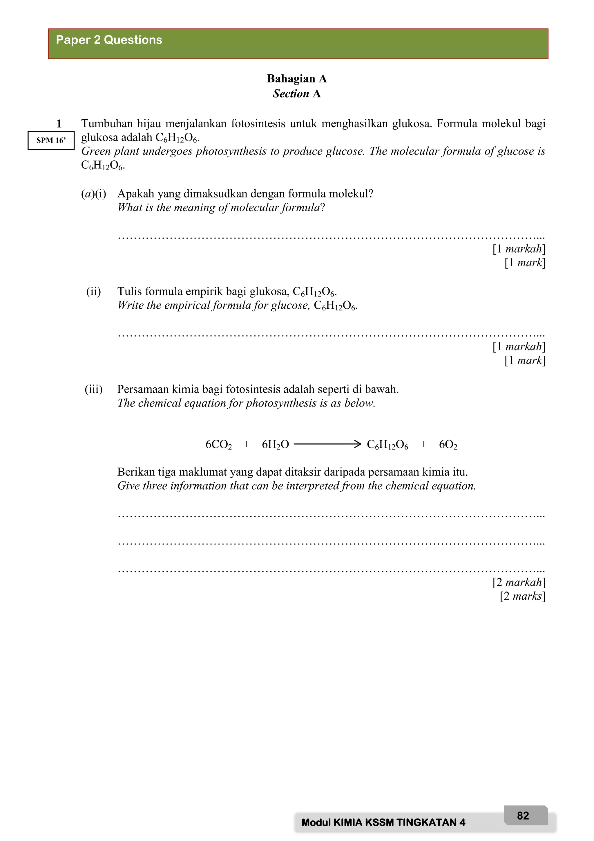 Modul KIMIA KSSM TINGKATAN 4
82
Bahagian A
Section A
1 Tumbuhan hijau menjalankan fotosintesis untuk menghasilkan glukosa. Formula molekul bagi
glukosa adalah C6H12O6.
Green plant undergoes photosynthesis to produce glucose. The molecular formula of glucose is
C6H12O6.
(a)(i) Apakah yang dimaksudkan dengan formula molekul?
What is the meaning of molecular formula?
……………………………………………………………………………………………...
[1 markah]
[1 mark]
(ii) Tulis formula empirik bagi glukosa, C6H12O6.
Write the empirical formula for glucose, C6H12O6.
……………………………………………………………………………………………...
[1 markah]
[1 mark]
(iii) Persamaan kimia bagi fotosintesis adalah seperti di bawah.
The chemical equation for photosynthesis is as below.
6CO2 + 6H2O C6H12O6 + 6O2
Berikan tiga maklumat yang dapat ditaksir daripada persamaan kimia itu.
Give three information that can be interpreted from the chemical equation.
……………………………………………………………………………………………...
……………………………………………………………………………………………...
……………………………………………………………………………………………...
[2 markah]
[2 marks]
Paper 2 Questions
SPM 16’
 