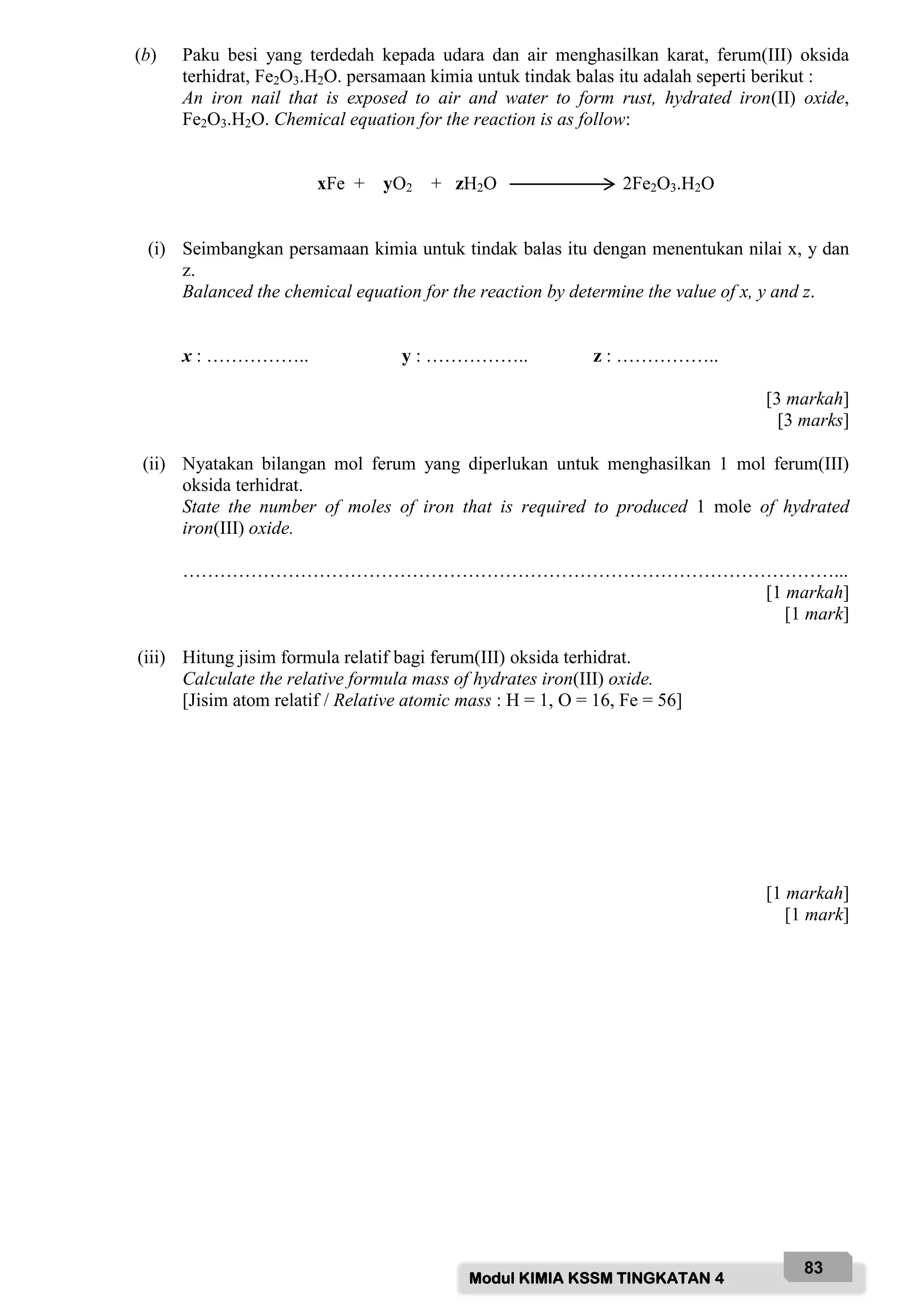 Modul KIMIA KSSM TINGKATAN 4
83
(b) Paku besi yang terdedah kepada udara dan air menghasilkan karat, ferum(III) oksida
terhidrat, Fe2O3.H2O. persamaan kimia untuk tindak balas itu adalah seperti berikut :
An iron nail that is exposed to air and water to form rust, hydrated iron(II) oxide,
Fe2O3.H2O. Chemical equation for the reaction is as follow:
xFe + yO2 + zH2O 2Fe2O3.H2O
(i) Seimbangkan persamaan kimia untuk tindak balas itu dengan menentukan nilai x, y dan
z.
Balanced the chemical equation for the reaction by determine the value of x, y and z.
x : …………….. y : …………….. z : ……………..
[3 markah]
[3 marks]
(ii) Nyatakan bilangan mol ferum yang diperlukan untuk menghasilkan 1 mol ferum(III)
oksida terhidrat.
State the number of moles of iron that is required to produced 1 mole of hydrated
iron(III) oxide.
……………………………………………………………………………………………...
[1 markah]
[1 mark]
(iii) Hitung jisim formula relatif bagi ferum(III) oksida terhidrat.
Calculate the relative formula mass of hydrates iron(III) oxide.
[Jisim atom relatif / Relative atomic mass : H = 1, O = 16, Fe = 56]
[1 markah]
[1 mark]
 