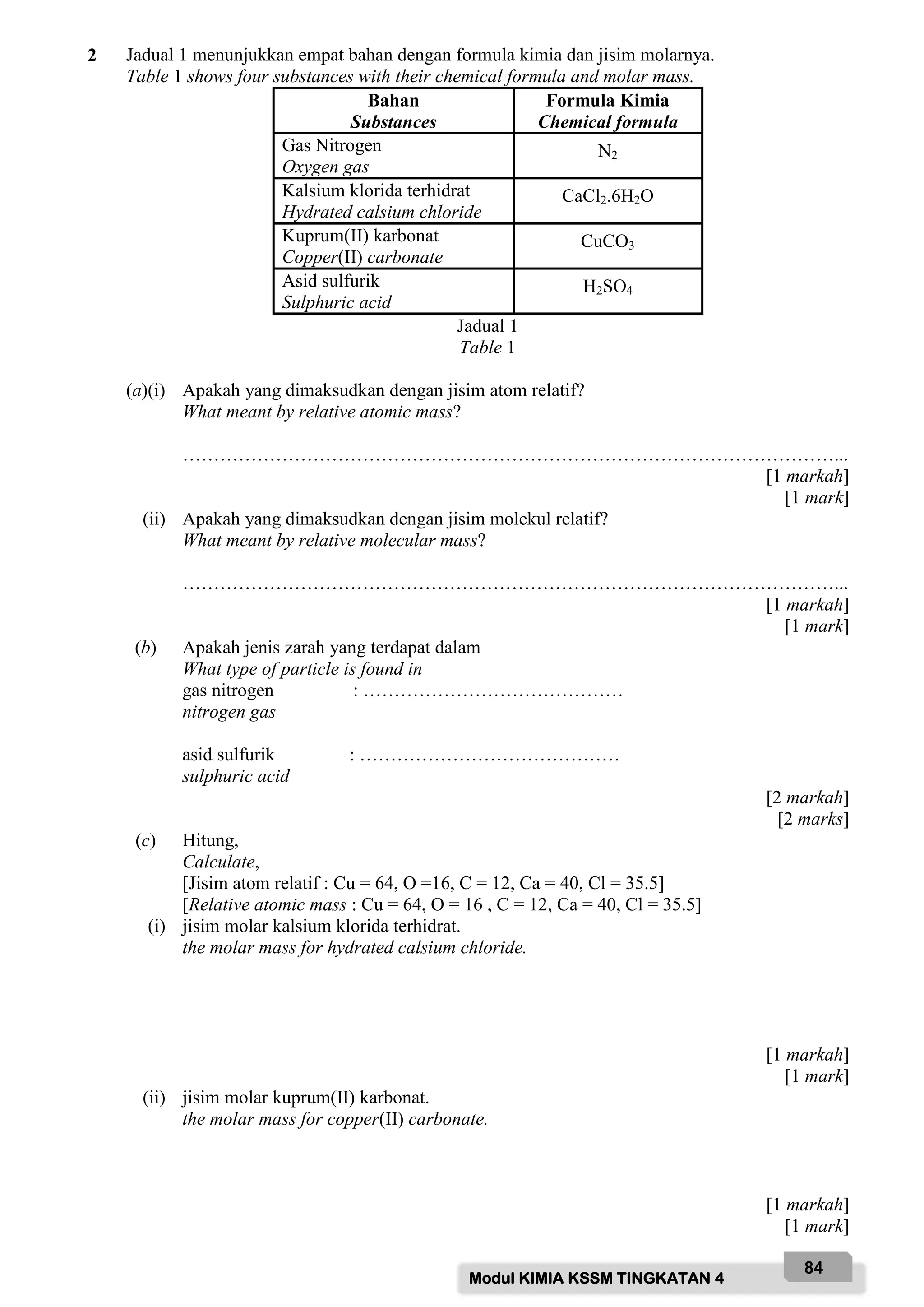Modul KIMIA KSSM TINGKATAN 4
84
2 Jadual 1 menunjukkan empat bahan dengan formula kimia dan jisim molarnya.
Table 1 shows four substances with their chemical formula and molar mass.
Bahan
Substances
Formula Kimia
Chemical formula
Gas Nitrogen
Oxygen gas
N2
Kalsium klorida terhidrat
Hydrated calsium chloride
CaCl2.6H2O
Kuprum(II) karbonat
Copper(II) carbonate
CuCO3
Asid sulfurik
Sulphuric acid
H2SO4
Jadual 1
Table 1
(a)(i) Apakah yang dimaksudkan dengan jisim atom relatif?
What meant by relative atomic mass?
……………………………………………………………………………………………...
[1 markah]
[1 mark]
(ii) Apakah yang dimaksudkan dengan jisim molekul relatif?
What meant by relative molecular mass?
……………………………………………………………………………………………...
[1 markah]
[1 mark]
(b) Apakah jenis zarah yang terdapat dalam
What type of particle is found in
gas nitrogen : ……………………………………
nitrogen gas
asid sulfurik : ……………………………………
sulphuric acid
[2 markah]
[2 marks]
(c) Hitung,
Calculate,
[Jisim atom relatif : Cu = 64, O =16, C = 12, Ca = 40, Cl = 35.5]
[Relative atomic mass : Cu = 64, O = 16 , C = 12, Ca = 40, Cl = 35.5]
(i) jisim molar kalsium klorida terhidrat.
the molar mass for hydrated calsium chloride.
[1 markah]
[1 mark]
(ii) jisim molar kuprum(II) karbonat.
the molar mass for copper(II) carbonate.
[1 markah]
[1 mark]
 