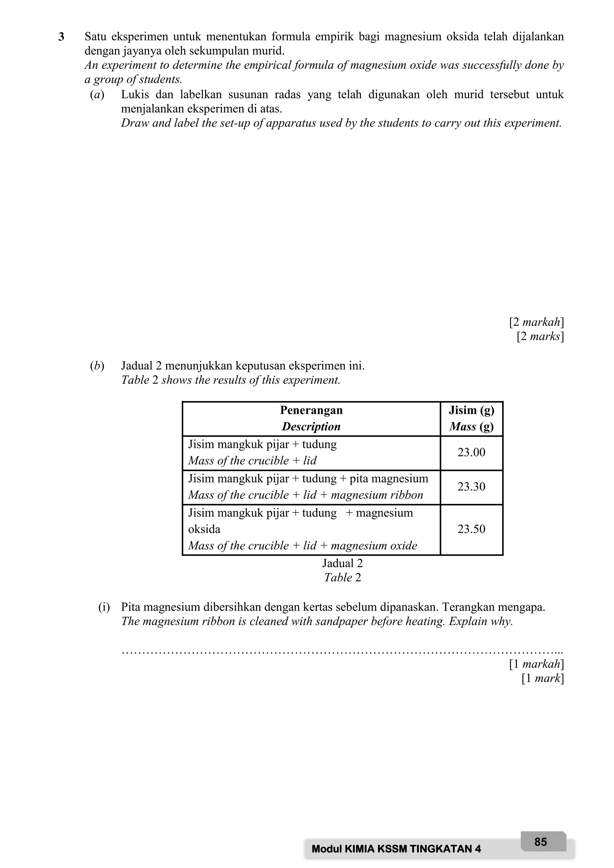 Modul KIMIA KSSM TINGKATAN 4
85
3 Satu eksperimen untuk menentukan formula empirik bagi magnesium oksida telah dijalankan
dengan jayanya oleh sekumpulan murid.
An experiment to determine the empirical formula of magnesium oxide was successfully done by
a group of students.
(a) Lukis dan labelkan susunan radas yang telah digunakan oleh murid tersebut untuk
menjalankan eksperimen di atas.
Draw and label the set-up of apparatus used by the students to carry out this experiment.
[2 markah]
[2 marks]
(b) Jadual 2 menunjukkan keputusan eksperimen ini.
Table 2 shows the results of this experiment.
Penerangan
Description
Jisim (g)
Mass (g)
Jisim mangkuk pijar + tudung
Mass of the crucible + lid
23.00
Jisim mangkuk pijar + tudung + pita magnesium
Mass of the crucible + lid + magnesium ribbon
23.30
Jisim mangkuk pijar + tudung + magnesium
oksida
Mass of the crucible + lid + magnesium oxide
23.50
Jadual 2
Table 2
(i) Pita magnesium dibersihkan dengan kertas sebelum dipanaskan. Terangkan mengapa.
The magnesium ribbon is cleaned with sandpaper before heating. Explain why.
……………………………………………………………………………………………...
[1 markah]
[1 mark]
 