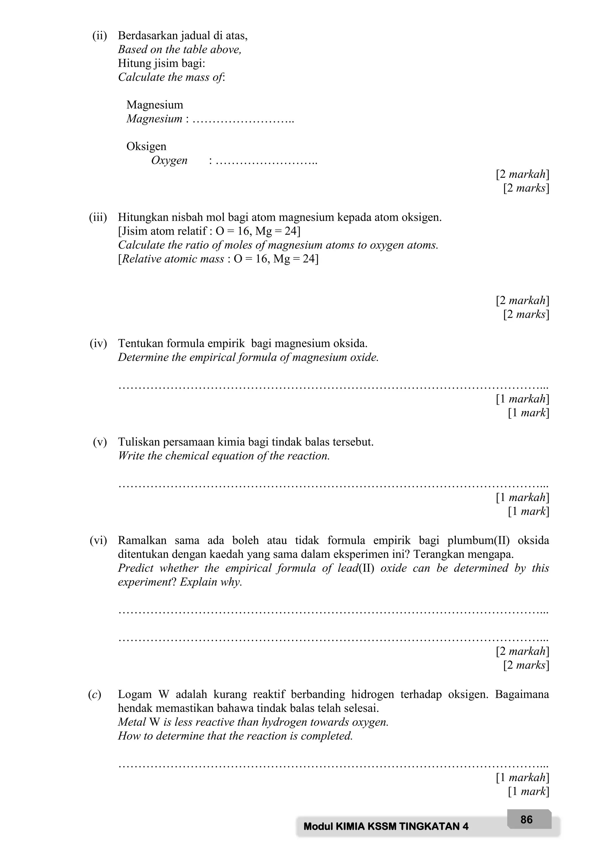 Modul KIMIA KSSM TINGKATAN 4
86
(ii) Berdasarkan jadual di atas,
Based on the table above,
Hitung jisim bagi:
Calculate the mass of:
Magnesium
Magnesium : ……………………..
Oksigen
Oxygen : ……………………..
[2 markah]
[2 marks]
(iii) Hitungkan nisbah mol bagi atom magnesium kepada atom oksigen.
[Jisim atom relatif : O = 16, Mg = 24]
Calculate the ratio of moles of magnesium atoms to oxygen atoms.
[Relative atomic mass : O = 16, Mg = 24]
[2 markah]
[2 marks]
(iv) Tentukan formula empirik bagi magnesium oksida.
Determine the empirical formula of magnesium oxide.
……………………………………………………………………………………………...
[1 markah]
[1 mark]
(v) Tuliskan persamaan kimia bagi tindak balas tersebut.
Write the chemical equation of the reaction.
……………………………………………………………………………………………...
[1 markah]
[1 mark]
(vi) Ramalkan sama ada boleh atau tidak formula empirik bagi plumbum(II) oksida
ditentukan dengan kaedah yang sama dalam eksperimen ini? Terangkan mengapa.
Predict whether the empirical formula of lead(II) oxide can be determined by this
experiment? Explain why.
……………………………………………………………………………………………...
……………………………………………………………………………………………...
[2 markah]
[2 marks]
(c) Logam W adalah kurang reaktif berbanding hidrogen terhadap oksigen. Bagaimana
hendak memastikan bahawa tindak balas telah selesai.
Metal W is less reactive than hydrogen towards oxygen.
How to determine that the reaction is completed.
……………………………………………………………………………………………...
[1 markah]
[1 mark]
 