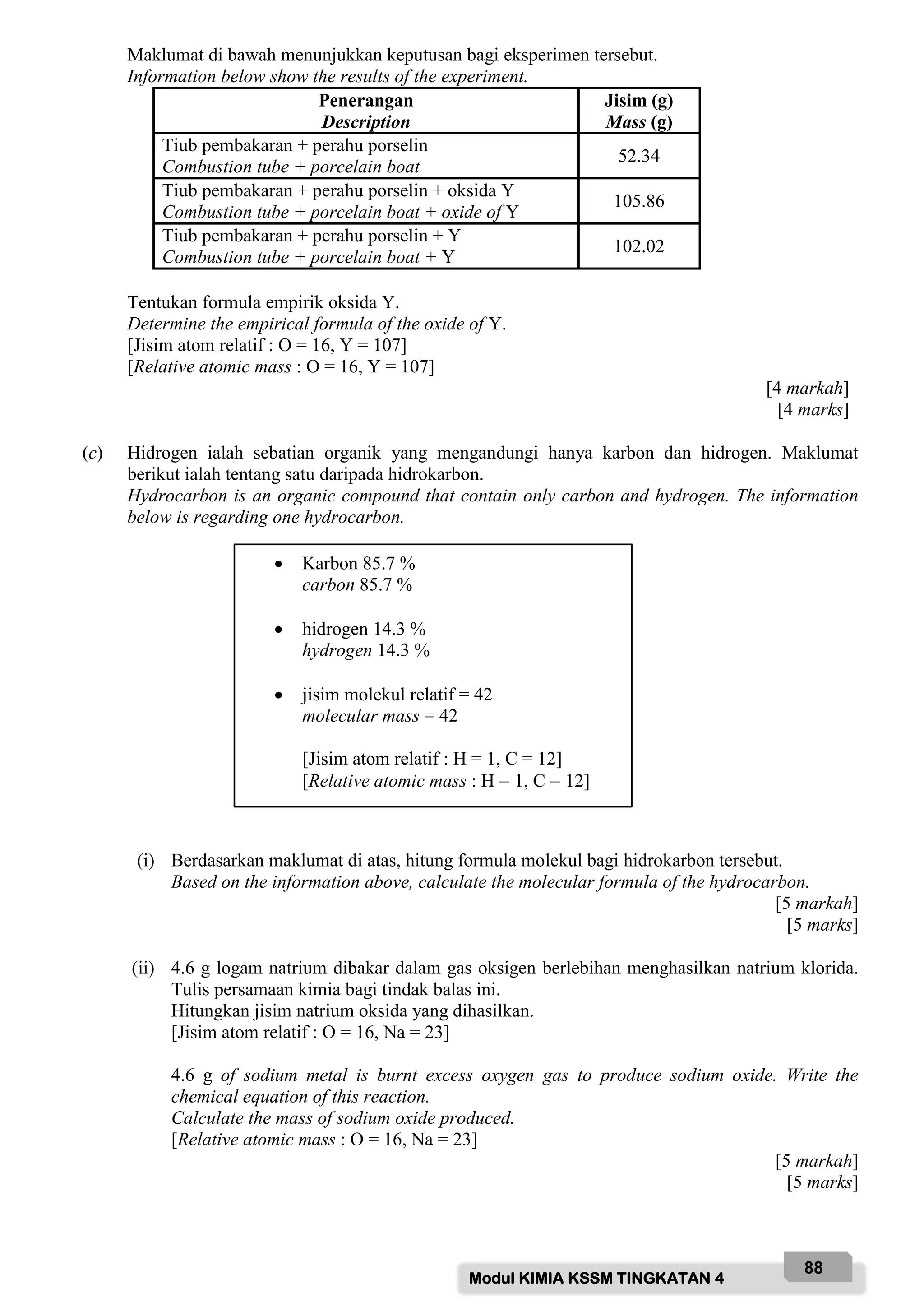 Modul KIMIA KSSM TINGKATAN 4
88
Maklumat di bawah menunjukkan keputusan bagi eksperimen tersebut.
Information below show the results of the experiment.
Penerangan
Description
Jisim (g)
Mass (g)
Tiub pembakaran + perahu porselin
Combustion tube + porcelain boat
52.34
Tiub pembakaran + perahu porselin + oksida Y
Combustion tube + porcelain boat + oxide of Y
105.86
Tiub pembakaran + perahu porselin + Y
Combustion tube + porcelain boat + Y
102.02
Tentukan formula empirik oksida Y.
Determine the empirical formula of the oxide of Y.
[Jisim atom relatif : O = 16, Y = 107]
[Relative atomic mass : O = 16, Y = 107]
[4 markah]
[4 marks]
(c) Hidrogen ialah sebatian organik yang mengandungi hanya karbon dan hidrogen. Maklumat
berikut ialah tentang satu daripada hidrokarbon.
Hydrocarbon is an organic compound that contain only carbon and hydrogen. The information
below is regarding one hydrocarbon.
(i) Berdasarkan maklumat di atas, hitung formula molekul bagi hidrokarbon tersebut.
Based on the information above, calculate the molecular formula of the hydrocarbon.
[5 markah]
[5 marks]
(ii) 4.6 g logam natrium dibakar dalam gas oksigen berlebihan menghasilkan natrium klorida.
Tulis persamaan kimia bagi tindak balas ini.
Hitungkan jisim natrium oksida yang dihasilkan.
[Jisim atom relatif : O = 16, Na = 23]
4.6 g of sodium metal is burnt excess oxygen gas to produce sodium oxide. Write the
chemical equation of this reaction.
Calculate the mass of sodium oxide produced.
[Relative atomic mass : O = 16, Na = 23]
[5 markah]
[5 marks]
 Karbon 85.7 %
carbon 85.7 %
 hidrogen 14.3 %
hydrogen 14.3 %
 jisim molekul relatif = 42
molecular mass = 42
[Jisim atom relatif : H = 1, C = 12]
[Relative atomic mass : H = 1, C = 12]
 