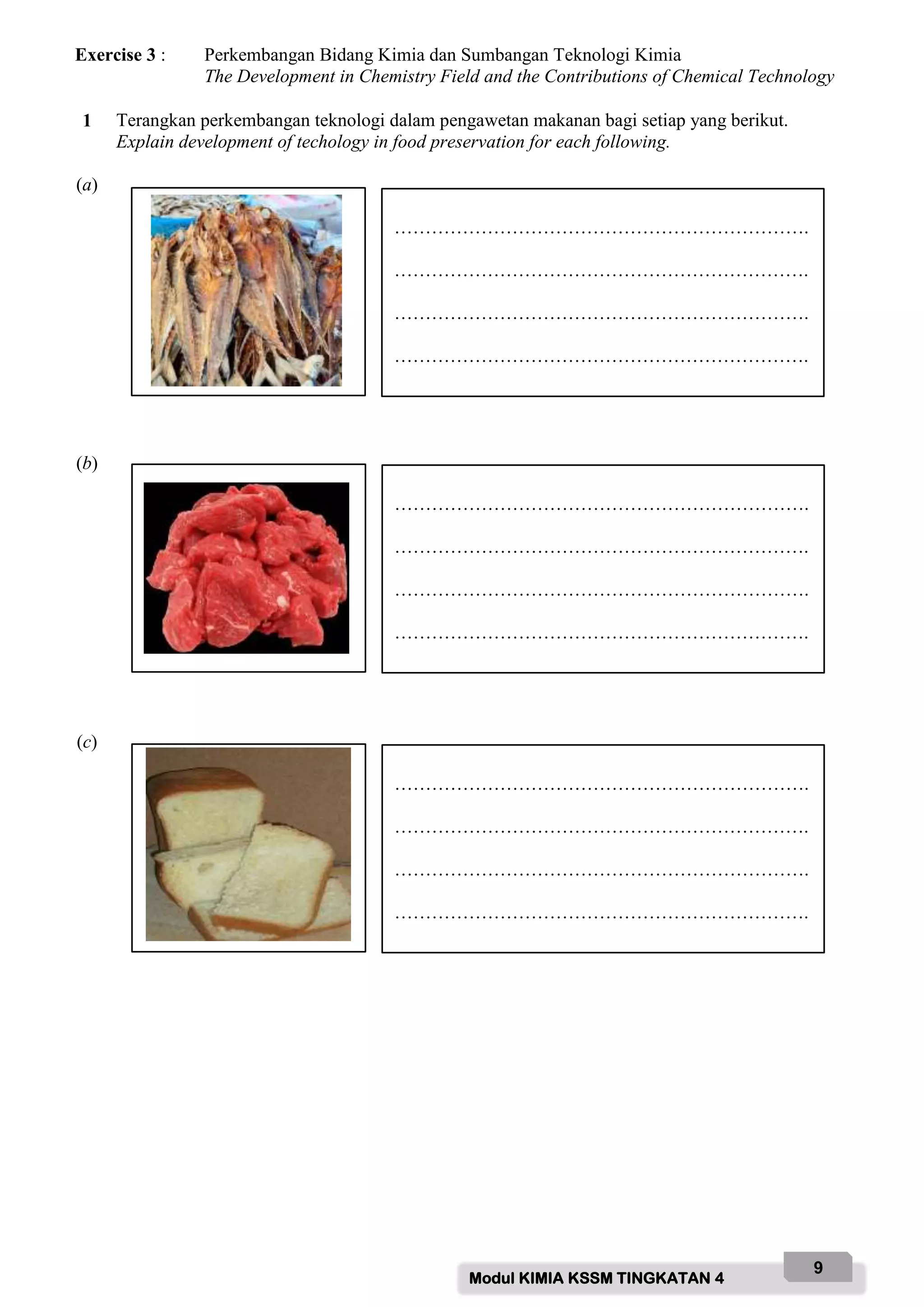 Modul KIMIA KSSM TINGKATAN 4
9
Exercise 3 : Perkembangan Bidang Kimia dan Sumbangan Teknologi Kimia
The Development in Chemistry Field and the Contributions of Chemical Technology
1 Terangkan perkembangan teknologi dalam pengawetan makanan bagi setiap yang berikut.
Explain development of techology in food preservation for each following.
(a)
(b)
(c)
………………………………………………………….
………………………………………………………….
………………………………………………………….
………………………………………………………….
………………………………………………………….
………………………………………………………….
………………………………………………………….
………………………………………………………….
………………………………………………………….
………………………………………………………….
………………………………………………………….
………………………………………………………….
 