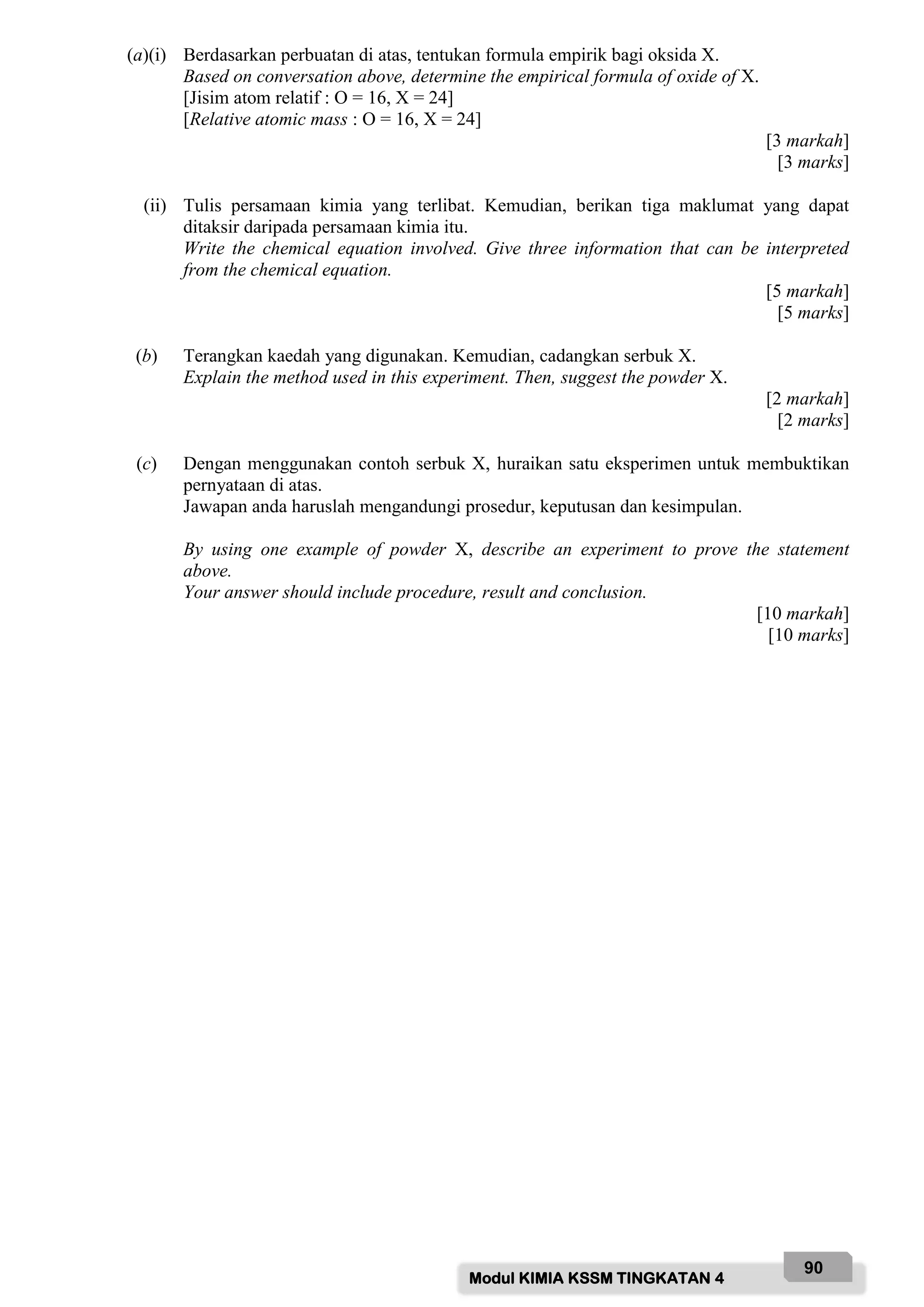 Modul KIMIA KSSM TINGKATAN 4
90
(a)(i) Berdasarkan perbuatan di atas, tentukan formula empirik bagi oksida X.
Based on conversation above, determine the empirical formula of oxide of X.
[Jisim atom relatif : O = 16, X = 24]
[Relative atomic mass : O = 16, X = 24]
[3 markah]
[3 marks]
(ii) Tulis persamaan kimia yang terlibat. Kemudian, berikan tiga maklumat yang dapat
ditaksir daripada persamaan kimia itu.
Write the chemical equation involved. Give three information that can be interpreted
from the chemical equation.
[5 markah]
[5 marks]
(b) Terangkan kaedah yang digunakan. Kemudian, cadangkan serbuk X.
Explain the method used in this experiment. Then, suggest the powder X.
[2 markah]
[2 marks]
(c) Dengan menggunakan contoh serbuk X, huraikan satu eksperimen untuk membuktikan
pernyataan di atas.
Jawapan anda haruslah mengandungi prosedur, keputusan dan kesimpulan.
By using one example of powder X, describe an experiment to prove the statement
above.
Your answer should include procedure, result and conclusion.
[10 markah]
[10 marks]
 