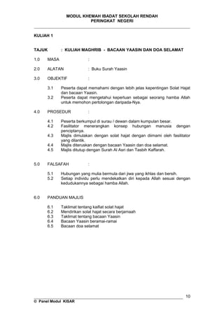 MODUL KHEMAH IBADAT SEKOLAH RENDAH
PERINGKAT NEGERI
_____________________________________________________________________
KULIAH 1
TAJUK : KULIAH MAGHRIB - BACAAN YAASIN DAN DOA SELAMAT
1.0 MASA :
2.0 ALATAN : Buku Surah Yaasin
3.0 OBJEKTIF :
3.1 Peserta dapat memahami dengan lebih jelas kepentingan Solat Hajat
dan bacaan Yaasin.
3.2 Peserta dapat mengetahui keperluan sebagai seorang hamba Allah
untuk memohon pertolongan daripada-Nya.
4.0 PROSEDUR :
4.1 Peserta berkumpul di surau / dewan dalam kumpulan besar.
4.2 Fasilitator menerangkan konsep hubungan manusia dengan
penciptanya.
4.3 Majlis dimulakan dengan solat hajat dengan diimami oleh fasilitator
yang dilantik.
4.4 Majlis diteruskan dengan bacaan Yaasin dan doa selamat.
4.5 Majlis ditutup dengan Surah Al Asri dan Tasbih Kaffarah.
5.0 FALSAFAH :
5.1 Hubungan yang mulia bermula dari jiwa yang ikhlas dan bersih.
5.2 Setiap individu perlu mendekatkan diri kepada Allah sesuai dengan
kedudukannya sebagai hamba Allah.
6.0 PANDUAN MAJLIS
6.1 Taklimat tentang kaifiat solat hajat
6.2 Mendirikan solat hajat secara berjamaah
6.3 Taklimat tentang bacaan Yaasin
6.4 Bacaan Yaasin beramai-ramai
6.5 Bacaan doa selamat
__________________________________________________________________
© Panel Modul KISAR
10
 