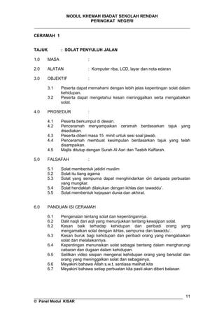 MODUL KHEMAH IBADAT SEKOLAH RENDAH
PERINGKAT NEGERI
_____________________________________________________________________
CERAMAH 1
TAJUK : SOLAT PENYULUH JALAN
1.0 MASA :
2.0 ALATAN : Komputer riba, LCD, layar dan nota edaran
3.0 OBJEKTIF :
3.1 Peserta dapat memahami dengan lebih jelas kepentingan solat dalam
kehidupan.
3.2 Peserta dapat mengetahui kesan meninggalkan serta mengabaikan
solat.
4.0 PROSEDUR :
4.1 Peserta berkumpul di dewan.
4.2 Penceramah menyampaikan ceramah berdasarkan tajuk yang
disediakan.
4.3 Peserta diberi masa 15 minit untuk sesi soal jawab.
4.4 Penceramah membuat kesimpulan berdasarkan tajuk yang telah
disampaikan.
4.5 Majlis ditutup dengan Surah Al Asri dan Tasbih Kaffarah.
5.0 FALSAFAH :
5.1 Solat membentuk jatidiri muslim
5.2 Solat itu tiang agama
5.3 Solat yang sempurna dapat menghindarkan diri daripada perbuatan
yang mungkar.
5.4 Solat hendaklah dilakukan dengan ikhlas dan tawaddu’.
5.5 Solat membentuk kejayaan dunia dan akhirat.
6.0 PANDUAN ISI CERAMAH
6.1 Pengenalan tentang solat dan kepentingannya.
6.2 Dalil naqli dan aqli yang menunjukkan tentang kewajipan solat.
6.2 Kesan baik terhadap kehidupan dan peribadi orang yang
mengamalkan solat dengan ikhlas, sempurna dan tawaddu’.
6.3 Kesan buruk bagi kehidupan dan peribadi orang yang mengabaikan
solat dan melalaikannya.
6.4 Kepentingan menunaikan solat sebagai benteng dalam mengharungi
cabaran dan dugaan dalam kehidupan.
6.5 Selitkan video sisipan mengenai kehidupan orang yang bersolat dan
orang yang meninggalkan solat dan sebagainya.
6.6 Meyakini bahawa Allah s.w.t. sentiasa melihat kita
6.7 Meyakini bahawa setiap perbuatan kita pasti akan diberi balasan
__________________________________________________________________
© Panel Modul KISAR
11
 