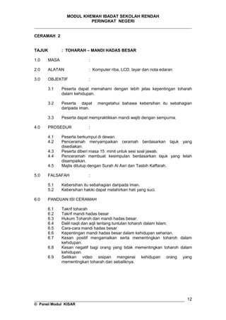 MODUL KHEMAH IBADAT SEKOLAH RENDAH
PERINGKAT NEGERI
_____________________________________________________________________
CERAMAH 2
TAJUK : TOHARAH – MANDI HADAS BESAR
1.0 MASA :
2.0 ALATAN : Komputer riba, LCD, layar dan nota edaran
3.0 OBJEKTIF :
3.1 Peserta dapat memahami dengan lebih jelas kepentingan toharah
dalam kehidupan.
3.2 Peserta dapat mengetahui bahawa kebersihan itu sebahagian
daripada iman.
3.3 Peserta dapat mempraktikkan mandi wajib dengan sempurna.
4.0 PROSEDUR :
4.1 Peserta berkumpul di dewan.
4.2 Penceramah menyampaikan ceramah berdasarkan tajuk yang
disediakan.
4.3 Peserta diberi masa 15 minit untuk sesi soal jawab.
4.4 Penceramah membuat kesimpulan berdasarkan tajuk yang telah
disampaikan.
4.5 Majlis ditutup dengan Surah Al Asri dan Tasbih Kaffarah.
5.0 FALSAFAH :
5.1 Kebersihan itu sebahagian daripada iman.
5.2 Kebersihan hakiki dapat melahirkan hati yang suci.
6.0 PANDUAN ISI CERAMAH
6.1 Takrif toharah
6.2 Takrif mandi hadas besar
6.3 Hukum Toharoh dan mandi hadas besar.
6.4 Dalil naqli dan aqli tentang tuntutan toharoh dalam Islam.
6.5 Cara-cara mandi hadas besar
6.6 Kepentingan mandi hadas besar dalam kehidupan seharian.
6.7 Kesan positif mengamalkan serta mementingkan toharoh dalam
kehidupan.
6.8 Kesan negatif bagi orang yang tidak mementingkan toharoh dalam
kehidupan.
6.9 Selitkan video sisipan mengenai kehidupan orang yang
mementingkan toharah dan sebaliknya.
__________________________________________________________________
© Panel Modul KISAR
12
 