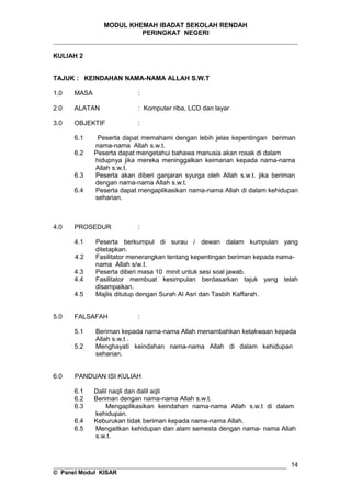 MODUL KHEMAH IBADAT SEKOLAH RENDAH
PERINGKAT NEGERI
_____________________________________________________________________
KULIAH 2
TAJUK : KEINDAHAN NAMA-NAMA ALLAH S.W.T
1.0 MASA :
2.0 ALATAN : Komputer riba, LCD dan layar
3.0 OBJEKTIF :
6.1 Peserta dapat memahami dengan lebih jelas kepentingan beriman
nama-nama Allah s.w.t.
6.2 Peserta dapat mengetahui bahawa manusia akan rosak di dalam
hidupnya jika mereka meninggalkan keimanan kepada nama-nama
Allah s.w.t.
6.3 Peserta akan diberi ganjaran syurga oleh Allah s.w.t. jika beriman
dengan nama-nama Allah s.w.t.
6.4 Peserta dapat mengaplikasikan nama-nama Allah di dalam kehidupan
seharian.
4.0 PROSEDUR :
4.1 Peserta berkumpul di surau / dewan dalam kumpulan yang
ditetapkan.
4.2 Fasilitator menerangkan tentang kepentingan beriman kepada nama-
nama Allah s/w.t.
4.3 Peserta diberi masa 10 minit untuk sesi soal jawab.
4.4 Fasilitator membuat kesimpulan berdasarkan tajuk yang telah
disampaikan.
4.5 Majlis ditutup dengan Surah Al Asri dan Tasbih Kaffarah.
5.0 FALSAFAH :
5.1 Beriman kepada nama-nama Allah menambahkan ketakwaan kepada
Allah s.w.t .
5.2 Menghayati keindahan nama-nama Allah di dalam kehidupan
seharian.
6.0 PANDUAN ISI KULIAH
6.1 Dalil naqli dan dalil aqli
6.2 Beriman dengan nama-nama Allah s.w.t.
6.3 Mengaplikasikan keindahan nama-nama Allah s.w.t di dalam
kehidupan.
6.4 Keburukan tidak beriman kepada nama-nama Allah.
6.5 Mengaitkan kehidupan dan alam semesta dengan nama- nama Allah
s.w.t.
__________________________________________________________________
© Panel Modul KISAR
14
 