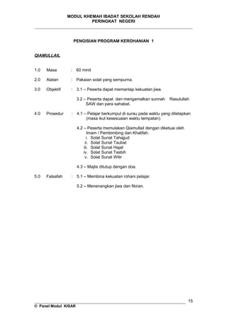 MODUL KHEMAH IBADAT SEKOLAH RENDAH
PERINGKAT NEGERI
_____________________________________________________________________
PENGISIAN PROGRAM KEROHANIAN 1
QIAMULLAIL
1.0 Masa : 60 minit
2.0 Alatan : Pakaian solat yang sempurna.
3.0 Objektif : 3.1 – Peserta dapat memantap kekuatan jiwa.
3.2 – Peserta dapat dan mengamalkan sunnah Rasulullah
SAW dan para sahabat.
4.0 Prosedur : 4.1 – Pelajar berkumpul di surau pada waktu yang ditetapkan
(masa ikut kesesuaian waktu tempatan).
4.2 – Peserta memulakan Qiamullail dengan diketuai oleh
Imam / Pembimbing dan Khalifah.
i. Solat Sunat Tahajjud
ii. Solat Sunat Taubat
iii. Solat Sunat Hajat
iv. Solat Sunat Tasbih
v. Solat Sunat Witir
4.3 – Majlis ditutup dengan doa.
5.0 Falsafah : 5.1 – Membina kekuatan rohani pelajar.
5.2 – Menenangkan jiwa dan fikiran.
__________________________________________________________________
© Panel Modul KISAR
15
 