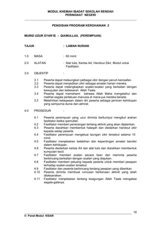 MODUL KHEMAH IBADAT SEKOLAH RENDAH
PERINGKAT NEGERI
_____________________________________________________________________
PENGISIAN PROGRAM KEROHANIAN 2
MURID UZUR SYAR’IE - QIAMULLAIL (PEREMPUAN)
TAJUK : LAMAN NURANI
1.0 MASA : 60 minit
2.0 ALATAN : Alat tulis, Kertas A4, Handout Zikir, Modul untuk
Fasilitator.
3.0 OBJEKTIF :
3.1 Peserta dapat melaungkan pelbagai zikir dengan penuh keinsafan.
3.2 Peserta dapat menjadikan zikir sebagai amalan harian mereka.
3.3 Peserta dapat melengkapkan soalan-soalan yang berkaitan dengan
kewujudan dan kebesaran Allah Taala.
3.4 Peserta dapat memahami bahawa Allah Maha mengetahui dan
melihat segala perlakuan manusia di mana jua mereka berada.
3.3 Melahirkan ketaqwaan dalam diri peserta sebagai jaminan kehidupan
yang sempurna dunia dan akhirat.
4.0 PROSEDUR :
4.1 Peserta perempuan yang uzur diminta berkumpul mengikut arahan
fasilitator ketika qiamullail.
4.2 Fasilitator memberi penerangan tentang aktiviti yang akan dijalankan.
4.3 Peserta diarahkan membentuk halaqah dan diedarkan handout zikir
kepada setiap peserta.
4.4 Fasilitator perempuan mengetuai laungan zikir tersebut selama 10
minit.
4.5 Fasilitator menjelaskan kelebihan dan kepentingan amalan berzikir
dalam kehidupan.
4.6 Peserta diedarkan kertas A4 dan alat tulis dan diarahkan membentuk
kumpulan kecil.
4.7 Fasilitator memberi soalan secara lisan dan meminta peserta
berbincang berkaitan dengan soalan yang diajukan.
4.8 Fasilitator memberi peluang kepada peserta untuk memberi jawapan
terhadap soalan-soalan tersebut.
4.9 Fasilitator dan peserta berbincang tentang jawapan yang diberikan.
4.10 Peserta diminta membuat rumusan berkenaan aktiviti yang telah
dilaksanakan.
4.11 Fasilitator menjelaskan tentang keagungan Allah Taala mengatasi
segala-galanya.
__________________________________________________________________
© Panel Modul KISAR
16
 
