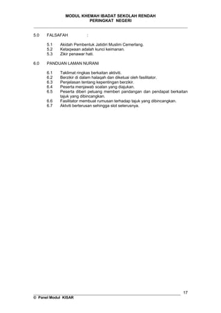 MODUL KHEMAH IBADAT SEKOLAH RENDAH
PERINGKAT NEGERI
_____________________________________________________________________
5.0 FALSAFAH :
5.1 Akidah Pembentuk Jatidiri Muslim Cemerlang.
5.2 Ketaqwaan adalah kunci keimanan.
5.3 Zikir penawar hati.
6.0 PANDUAN LAMAN NURANI
6.1 Taklimat ringkas berkaitan aktiviti.
6.2 Berzikir di dalam halaqah dan diketuai oleh fasilitator.
6.3 Penjelasan tentang kepentingan berzikir.
6.4 Peserta menjawab soalan yang diajukan.
6.5 Peserta diberi peluang memberi pandangan dan pendapat berkaitan
tajuk yang dibincangkan.
6.6 Fasilitator membuat rumusan terhadap tajuk yang dibincangkan.
6.7 Aktviti berterusan sehingga slot seterusnya.
__________________________________________________________________
© Panel Modul KISAR
17
 