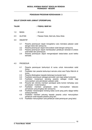 MODUL KHEMAH IBADAT SEKOLAH RENDAH
PERINGKAT NEGERI
_____________________________________________________________________
PENGISIAN PROGRAM KEROHANIAN 3
SOLAT ZOHOR HARI JUMAAT (PEREMPUAN)
TAJUK : FIQHUL MAR’AH
1.0 MASA : 45 minit
2.0 ALATAN : Pakaian Solat, Alat tulis, Buku Nota
3.0 OBJEKTIF :
3.1 Peserta perempuan dapat mengetahui cara memakai pakaian solat
dengan betul dan sempurna.
3.2 Peserta perempuan dapat menunaikan solat dengan sempurna.
3.3 Peserta perempuan dapat membezakan perlakuan bersolat di antara
solat lelaki dan perempuan.
3.4 Peserta perempuan dapat mengenalpasti batas-batas aurat ketika
bersolat.
4.0 PROSEDUR :
4.1 Peserta perempuan berkumpul di surau untuk menunaikan solat
Zohor.
4.2 Fasilitator dan peserta berkumpul semula untuk sesi Fiqhul Mar’ah di
surau.
4.3 Peserta dibahagikan kepada beberapa kumpulan kecil.
4.4 Fasilitator perempuan sebagai pemudah cara bagi setiap kumpulan.
4.5 Fasilitator menjemput seorang peserta sebagai model bagi
menunjukkan cara pemakaian pakaian solat.
4.6 Peserta lain diminta memberi pendapat serta komen terhadap cara
pemakaian model tersebut.
4.7 Fasilitator memberi penjelasan serta menunjukkan tatacara
pemakaian yang lengkap dan sempurna.
4.8 Fasilitator menerangkan tentang batas aurat yang perlu dijaga ketika
sedang bersolat.
4.9 Fasilitator memberi peluang kepada peserta untuk menunjukkan
perlakuan solat kepada peserta yang lain.
4.10 Fasilitator menunjukkan cara perlakuan solat perempuan yang betul.
__________________________________________________________________
© Panel Modul KISAR
18
 