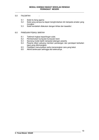 MODUL KHEMAH IBADAT SEKOLAH RENDAH
PERINGKAT NEGERI
_____________________________________________________________________
5.0 FALSAFAH :
5.1 Solat itu tiang agama
5.2 Solat yang sempurna dapat menghindarkan diri daripada amalan yang
mungkar.
5.3 Solat hendaklah dilakukan dengan ikhlas dan tawaddu’.
6.0 PANDUAN FIQHUL MAR’AH
6.1 Taklimat ringkas kepentingan solat.
6.2 Pembentukan kumpulan-kumpulan kecil.
6.3 Seorang model dipilih daripada kalangan peserta.
6.4 Peserta diberi peluang memberi pandangan dan pendapat berkaitan
tajuk yang dibincangkan.
6.5 Fasilitator menunjukkan serta menerangkan cara yang betul.
6.6 Aktviti berterusan sehingga slot seterusnya.
__________________________________________________________________
© Panel Modul KISAR
19
 