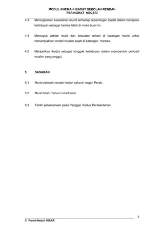 MODUL KHEMAH IBADAT SEKOLAH RENDAH
PERINGKAT NEGERI
_____________________________________________________________________
4.3 Meningkatkan kesedaran murid terhadap kepentingan ibadat dalam menjalani
kehidupan sebagai hamba Allah di muka bumi ini.
4.4 Memupuk akhlak mulia dan kekuatan rohani di kalangan murid untuk
menampakkan model muslim sejati di kalangan mereka.
4.5 Menjadikan ibadat sebagai tonggak kehidupan dalam membentuk peribadi
muslim yang unggul.
5 SASARAN
5.1 Murid sekolah rendah harian seluruh negeri Perak .
5.2 Murid Islam Tahun Lima/Enam.
5.3 Tarikh pelaksanaan pada Penggal Kedua Persekolahan.
__________________________________________________________________
© Panel Modul KISAR
2
 