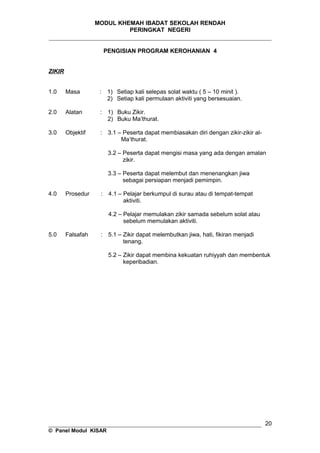 MODUL KHEMAH IBADAT SEKOLAH RENDAH
PERINGKAT NEGERI
_____________________________________________________________________
PENGISIAN PROGRAM KEROHANIAN 4
ZIKIR
1.0 Masa : 1) Setiap kali selepas solat waktu ( 5 – 10 minit ).
2) Setiap kali permulaan aktiviti yang bersesuaian.
2.0 Alatan : 1) Buku Zikir.
2) Buku Ma’thurat.
3.0 Objektif : 3.1 – Peserta dapat membiasakan diri dengan zikir-zikir al-
Ma’thurat.
3.2 – Peserta dapat mengisi masa yang ada dengan amalan
zikir.
3.3 – Peserta dapat melembut dan menenangkan jiwa
sebagai persiapan menjadi pemimpin.
4.0 Prosedur : 4.1 – Pelajar berkumpul di surau atau di tempat-tempat
aktiviti.
4.2 – Pelajar memulakan zikir samada sebelum solat atau
sebelum memulakan aktiviti.
5.0 Falsafah : 5.1 – Zikir dapat melembutkan jiwa, hati, fikiran menjadi
tenang.
5.2 – Zikir dapat membina kekuatan ruhiyyah dan membentuk
keperibadian.
__________________________________________________________________
© Panel Modul KISAR
20
 