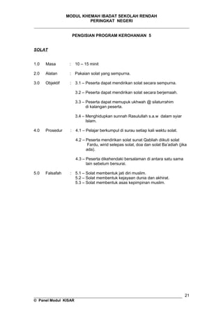 MODUL KHEMAH IBADAT SEKOLAH RENDAH
PERINGKAT NEGERI
_____________________________________________________________________
PENGISIAN PROGRAM KEROHANIAN 5
SOLAT
1.0 Masa : 10 – 15 minit
2.0 Alatan : Pakaian solat yang sempurna.
3.0 Objektif : 3.1 – Peserta dapat mendirikan solat secara sempurna.
3.2 – Peserta dapat mendirikan solat secara berjemaah.
3.3 – Peserta dapat memupuk ukhwah @ silaturrahim
di kalangan peserta.
3.4 – Menghidupkan sunnah Rasulullah s.a.w dalam syiar
Islam.
4.0 Prosedur : 4.1 – Pelajar berkumpul di surau setiap kali waktu solat.
4.2 – Peserta mendirikan solat sunat Qabliah diikuti solat
Fardu, wirid selepas solat, doa dan solat Ba’adiah (jika
ada).
4.3 – Peserta dikehendaki bersalaman di antara satu sama
lain sebelum bersurai.
5.0 Falsafah : 5.1 – Solat membentuk jati diri muslim.
5.2 – Solat membentuk kejayaan dunia dan akhirat.
5.3 – Solat membentuk asas kepimpinan muslim.
__________________________________________________________________
© Panel Modul KISAR
21
 