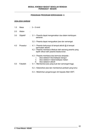 MODUL KHEMAH IBADAT SEKOLAH RENDAH
PERINGKAT NEGERI
_____________________________________________________________________
PENGISIAN PROGRAM KEROHANIAN 6
DOA-DOA HARIAN
1.0 Masa : 3 – 5 minit
2.0 Alatan :
3.0 Objektif : 3.1 – Peserta dapat mengamalkan doa dalam kehidupan
seharian.
3.2 – Peserta dapat menguatkan jiwa dan semangat.
4.0 Prosedur : 4.1 – Peserta berkumpul di tempat aktiviti @ di tempat
permulaan aktiviti.
4.2 – Peserta membaca diketuai oleh seorang peserta yang
dipilih diikuti oleh peserta keseluruhan.
4.3 – Peserta membaca doa bermula daripada :
i. Doa sebelum tidur/selepas bangun
ii. Doa sebelum makan/selepas makan
iii. Doa sebelum aktiviti
5.0 Falsafah : 5.1 – Membentuk jiwa yang kuat dan semangat tinggi.
5.2 – Kebersihan jiwa dan membentuk peribadi yang luhur.
5.3 – Melahirkan pergantungan diri kepada Allah SWT.
__________________________________________________________________
© Panel Modul KISAR
22
 