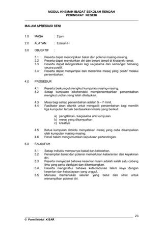 MODUL KHEMAH IBADAT SEKOLAH RENDAH
PERINGKAT NEGERI
_____________________________________________________________________
MALAM APRESIASI SENI
1.0 MASA : 2 jam
2.0 ALATAN : Edaran H
3.0 OBJEKTIF :
3.1 Peserta dapat menonjolkan bakat dan potensi masing-masing.
3.2 Peserta dapat meyakinkan diri dan berani tampil di khalayak ramai.
3.3 Peserta dapat mengeratkan lagi kerjasama dan semangat bersaing
secara positif.
3.4 Peserta dapat menyampai dan menerima mesej yang positif melalui
persembahan.
4.0 PROSEDUR
4.1 Peserta berkumpul mengikut kumpulan masing-masing.
4.2 Setiap kumpulan dikehendaki mempersembahkan persembahan
mengikut undian yang telah ditetapkan.
4.3 Masa bagi setiap persembahan adalah 5 – 7 minit.
4.4 Fasilitator akan dilantik untuk mengadili persembahan bagi memilih
tiga kumpulan terbaik berdasarkan kriteria yang berikut:
a) penglibatan / kerjasama ahli kumpulan
b) mesej yang disampaikan
c) kreativiti
4.5 Ketua kumpulan diminta menyatakan mesej yang cuba disampaikan
oleh kumpulan masing-masing.
4.6 Panel hakim mengumumkan keputusan pertandingan.
5.0 FALSAFAH
5.1 Setiap individu mempunyai bakat dan kebolehan.
5.2 Penampilan bakat dan potensi memerlukan keberanian dan keyakinan
diri.
5.3 Peserta menyedari bahawa kesenian Islam adalah salah satu cabang
ilmu yang perlu dipelajari dan dikembangkan.
5.4 Peserta mengetahui bahawa ketamadunan Islam kaya dengan
kesenian dan kebudayaan yang unggul.
5.5 Manusia memerlukan saluran yang betul dan sihat untuk
menampilkan potensi diri.
__________________________________________________________________
© Panel Modul KISAR
23
 