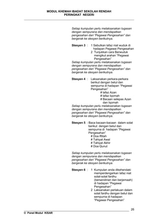 MODUL KHEMAH IBADAT SEKOLAH RENDAH
PERINGKAT NEGERI
_____________________________________________________________________
Setiap kumpulan perlu melaksanakan tugasan
dengan sempurana dan mendapatkan
pengesahan dari ”Pegawai Pengesahan” dan
bergerak ke stesyen berikutnya.
Stesyen 3 : 1 Sebutkan lafaz niat wuduk di
hadapan Pegawai Pengesahan
2 Tunjukkan cara Berwuduk
mengikut arahan ”Pegawai
Pengesahan”
Setiap kumpulan perlu melaksanakan tugasan
dengan sempurana dan mendapatkan
pengesahan dari ”Pegawai Pengesahan” dan
bergerak ke stesyen berikutnya.
Stesyen 4 : Laksanakan perkara-perkara
berikut dengan betul dan
sempurna di hadapan ”Pegawai
Pengesahan” :
# lafaz Azan
# lafaz Iqomah
# Bacaan selepas Azan
dan Iqomah
Setiap kumpulan perlu melaksanakan tugasan
dengan sempurana dan mendapatkan
pengesahan dari ”Pegawai Pengesahan” dan
bergerak ke stesyen berikutnya.
Stesyen 5 : Baca bacaan-bacaan dalam solat
berikut dengan betul dan
sempurna di hadapan ”Pegawai
Pengesahan”
# Doa Iftitah
# Tahiyat Awal
# Tahiyat Akhir
# Doa Qunut
Setiap kumpulan perlu melaksanakan tugasan
dengan sempurana dan mendapatkan
pengesahan dari ”Pegawai Pengesahan” dan
bergerak ke stesyen berikutnya.
Stesyen 6 : 1 Kumpulan anda dikehendaki
memperdengarkan lafaz niat
solat-solat fardhu
(bersendirian dan berjemaah)
di hadapan ”Pegawai
Pengesahan”
2 Laksanakan perlakuan dalam
solat fardhu dengan betul dan
sempurna di hadapan
”Pegawai Pengesahan”
__________________________________________________________________
© Panel Modul KISAR
26
 