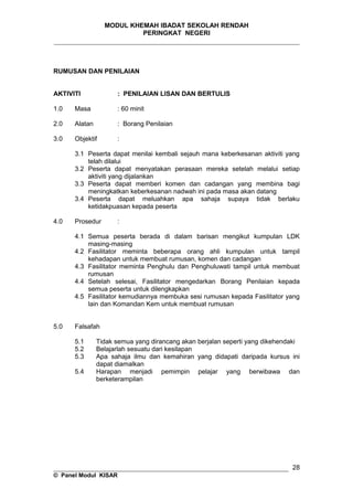 MODUL KHEMAH IBADAT SEKOLAH RENDAH
PERINGKAT NEGERI
_____________________________________________________________________
RUMUSAN DAN PENILAIAN
AKTIVITI : PENILAIAN LISAN DAN BERTULIS
1.0 Masa : 60 minit
2.0 Alatan : Borang Penilaian
3.0 Objektif :
3.1 Peserta dapat menilai kembali sejauh mana keberkesanan aktiviti yang
telah dilalui
3.2 Peserta dapat menyatakan perasaan mereka setelah melalui setiap
aktiviti yang dijalankan
3.3 Peserta dapat memberi komen dan cadangan yang membina bagi
meningkatkan keberkesanan nadwah ini pada masa akan datang
3.4 Peserta dapat meluahkan apa sahaja supaya tidak berlaku
ketidakpuasan kepada peserta
4.0 Prosedur :
4.1 Semua peserta berada di dalam barisan mengikut kumpulan LDK
masing-masing
4.2 Fasilitator meminta beberapa orang ahli kumpulan untuk tampil
kehadapan untuk membuat rumusan, komen dan cadangan
4.3 Fasilitator meminta Penghulu dan Penghuluwati tampil untuk membuat
rumusan
4.4 Setelah selesai, Fasilitator mengedarkan Borang Penilaian kepada
semua peserta untuk dilengkapkan
4.5 Fasilitator kemudiannya membuka sesi rumusan kepada Fasilitator yang
lain dan Komandan Kem untuk membuat rumusan
5.0 Falsafah
5.1 Tidak semua yang dirancang akan berjalan seperti yang dikehendaki
5.2 Belajarlah sesuatu dari kesilapan
5.3 Apa sahaja ilmu dan kemahiran yang didapati daripada kursus ini
dapat diamalkan
5.4 Harapan menjadi pemimpin pelajar yang berwibawa dan
berketerampilan
__________________________________________________________________
© Panel Modul KISAR
28
 