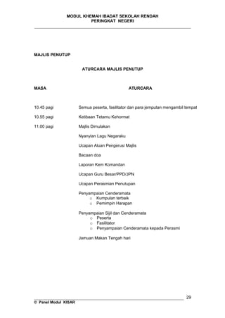 MODUL KHEMAH IBADAT SEKOLAH RENDAH
PERINGKAT NEGERI
_____________________________________________________________________
MAJLIS PENUTUP
ATURCARA MAJLIS PENUTUP
MASA ATURCARA
10.45 pagi
10.55 pagi
11.00 pagi
Semua peserta, fasilitator dan para jemputan mengambil tempat
Ketibaan Tetamu Kehormat
Majlis Dimulakan
Nyanyian Lagu Negaraku
Ucapan Aluan Pengerusi Majlis
Bacaan doa
Laporan Kem Komandan
Ucapan Guru Besar/PPD/JPN
Ucapan Perasmian Penutupan
Penyampaian Cenderamata
o Kumpulan terbaik
o Pemimpin Harapan
Penyampaian Sijil dan Cenderamata
o Peserta
o Fasilitator
o Penyampaian Cenderamata kepada Perasmi
Jamuan Makan Tengah hari
__________________________________________________________________
© Panel Modul KISAR
29
 