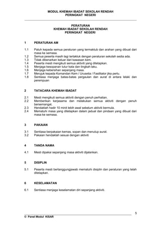MODUL KHEMAH IBADAT SEKOLAH RENDAH
PERINGKAT NEGERI
_____________________________________________________________________
PERATURAN
KHEMAH IBADAT SEKOLAH RENDAH
PERINGKAT NEGERI
1 PERATURAN AM
1.1 Patuh kepada semua peraturan yang termaktub dan arahan yang dibuat dari
masa ke semasa.
1.2 Semua peserta masih lagi tertakluk dengan peraturan sekolah sedia ada.
1.3 Tidak dibenarkan keluar dari kawasan kem.
1.4 Peserta mesti mengikuti semua aktiviti yang ditetapkan.
1.5 Menjaga kesopanan tutur kata dan tingkah laku.
1.6 Menjaga kebersihan sepanjang masa.
1.7 Merujuk kepada Komandan Kem / Urusetia / Fasilitator jika perlu.
1.8 Sentiasa menjaga batas-batas pergaulan dan aurat di antara lelaki dan
perempuan
2 TATACARA KHEMAH IBADAT
2.1 Mesti mengikuti semua aktiviti dengan penuh perhatian.
2.2 Memberikan kerjasama dan melakukan semua aktiviti dengan penuh
bersemangat.
2.3 Hendaklah hadir 10 minit lebih awal sebelum aktiviti bermula.
2.4 Mematuhi masa yang ditetapkan dalam jadual dan pindaan yang dibuat dari
masa ke semasa.
3 PAKAIAN
3.1 Sentiasa berpakaian kemas, sopan dan menutup aurat.
3.2 Pakaian hendaklah sesuai dengan aktiviti
4 TANDA NAMA
4.1 Mesti dipakai sepanjang masa aktiviti dijalankan.
5 DISIPLIN
5.1 Peserta mesti bertanggungjawab mematuhi disiplin dan peraturan yang telah
ditetapkan.
6 KESELAMATAN
6.1 Sentiasa menjaga keselamatan diri sepanjang aktiviti.
__________________________________________________________________
© Panel Modul KISAR
5
 