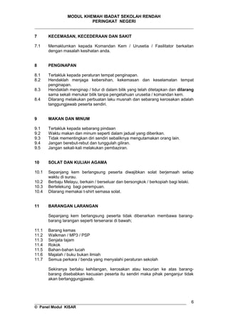MODUL KHEMAH IBADAT SEKOLAH RENDAH
PERINGKAT NEGERI
_____________________________________________________________________
7 KECEMASAN, KECEDERAAN DAN SAKIT
7.1 Memaklumkan kepada Komandan Kem / Urusetia / Fasilitator berkaitan
dengan masalah kesihatan anda.
8 PENGINAPAN
8.1 Tertakluk kepada peraturan tempat penginapan.
8.2 Hendaklah menjaga kebersihan, kekemasan dan keselamatan tempat
penginapan.
8.3 Hendaklah menginap / tidur di dalam bilik yang telah ditetapkan dan dilarang
sama sekali menukar bilik tanpa pengetahuan urusetia / komandan kem.
8.4 Dilarang melakukan perbuatan laku musnah dan sebarang kerosakan adalah
tanggungjawab peserta sendiri.
9 MAKAN DAN MINUM
9.1 Tertakluk kepada sebarang pindaan
9.2 Waktu makan dan minum seperti dalam jadual yang diberikan.
9.3 Tidak mementingkan diri sendiri sebaliknya mengutamakan orang lain.
9.4 Jangan berebut-rebut dan tunggulah giliran.
9.5 Jangan sekali-kali melakukan pembaziran.
10 SOLAT DAN KULIAH AGAMA
10.1 Sepanjang kem berlangsung peserta diwajibkan solat berjemaah setiap
waktu di surau.
10.2 Berbaju Melayu, berkain / berseluar dan bersongkok / berkopiah bagi lelaki.
10.3 Bertelekung bagi perempuan.
10.4 Dilarang memakai t-shirt semasa solat.
11 BARANGAN LARANGAN
Sepanjang kem berlangsung peserta tidak dibenarkan membawa barang-
barang larangan seperti tersenarai di bawah;
11.1 Barang kemas
11.2 Walkman / MP3 / PSP
11.3 Senjata tajam
11.4 Rokok
11.5 Bahan-bahan lucah
11.6 Majalah / buku bukan ilmiah
11.7 Semua perkara / benda yang menyalahi peraturan sekolah
Sekiranya berlaku kehilangan, kerosakan atau kecurian ke atas barang-
barang disebabkan kecuaian peserta itu sendiri maka pihak penganjur tidak
akan bertanggungjawab.
__________________________________________________________________
© Panel Modul KISAR
6
 