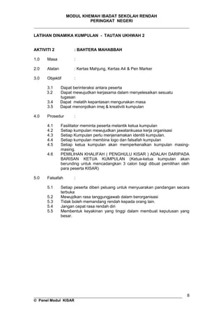 MODUL KHEMAH IBADAT SEKOLAH RENDAH
PERINGKAT NEGERI
_____________________________________________________________________
LATIHAN DINAMIKA KUMPULAN - TAUTAN UKHWAH 2
AKTIVITI 2 : BAHTERA MAHABBAH
1.0 Masa :
2.0 Alatan : Kertas Mahjung, Kertas A4 & Pen Marker
3.0 Objektif :
3.1 Dapat berinteraksi antara peserta
3.2 Dapat mewujudkan kerjasama dalam menyelesaikan sesuatu
tugasan
3.4 Dapat melatih kepantasan mengunakan masa
3.5 Dapat menonjolkan imej & kreativiti kumpulan
4.0 Prosedur :
4.1 Fasilitator meminta peserta melantik ketua kumpulan
4.2 Setiap kumpulan mewujudkan jawatankuasa kerja organisasi
4.3 Setiap Kumpulan perlu menjenamakan identiti kumpulan.
4.4 Setiap kumpulan membina logo dan falsafah kumpulan
4.5 Setiap ketua kumpulan akan memperkenalkan kumpulan masing-
masing.
4.6 PEMILIHAN KHALIFAH ( PENGHULU KISAR ) ADALAH DARIPADA
BARISAN KETUA KUMPULAN (Ketua-ketua kumpulan akan
berunding untuk mencadangkan 3 calon bagi dibuat pemilihan oleh
para peserta KISAR)
5.0 Falsafah :
5.1 Setiap peserta diberi peluang untuk menyuarakan pandangan secara
terbuka
5.2 Mewujdkan rasa tanggungjawab dalam berorganisasi
5.3 Tidak boleh memandang rendah kepada orang lain.
5.4 Jangan cepat rasa rendah diri
5.5 Membentuk keyakinan yang tinggi dalam membuat keputusan yang
besar.
__________________________________________________________________
© Panel Modul KISAR
8
 