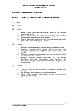 MODUL KHEMAH IBADAT SEKOLAH RENDAH
PERINGKAT NEGERI
_____________________________________________________________________
RUMUSAN LATIHAN DINAMIKA KUMPULAN
AKTIVITI : RUMUSAN DAN PENILAIAN SETIAP AHLI KUMPULAN
1.0 Masa :
2.0 Alatan :
3.0 Objektif
3.1 Peserta dapat menyatakan pengalaman, pemikiran dan perasaan
sepanjang program
3.2 Peserta dapat menilai dan berfikir secara matang untuk membuat
tindakan yang sesuai selepas tamat program
3.3 Peserta dapat tahu bagaimana untuk berfungsi sebagai pemangkin
pelaksanaan Islam Hadhari yang berkesan
4.0 Prosedur
4.1 Fasilitator memastikan semua ahli LDK berada di dalam kumpulan
4.2 Fasilitator memberi peluang kepada ahli-ahli kelompok untuk
menyatakan pengalaman, pengajaran dan tindakan yang bakal
diambil
4.3 Fasilitator memberi pengukuhan positif dan meminta respon ahli yang
lain terhadap harapan mereka
4.4 Fasilitator membuat rumusan keseluruhan LDK dan memberi
penekanan dari segi pembangunan sikap, kemahiran dan
pengetahuan sebagai persediaan diri untuk berdepan dengan cabaran
arus perdana.
5.0 Falsafah
5.1 “Long life learning” hasil perkongsian pengalaman dengan rakan
sebaya
5.2 Ilmu dan amal adalah pelengkap antara satu sama lain
5.3 Islam Hadhari penjana kegemilangan ummah yang cemerlang,
gemilang dan terbilang
__________________________________________________________________
© Panel Modul KISAR
9
 