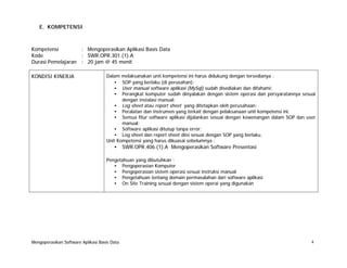 E. KOMPETENSI

Kompetensi
: Mengoperasikan Aplikasi Basis Data
Kode
: SWR.OPR.301.(1).A
Durasi Pemelajaran : 20 jam @ 45 menit
KONDISI KINERJA

Dalam
•
•
•

melaksanakan unit kompetensi ini harus didukung dengan tersedianya :
SOP yang berlaku (di perusahan);
User manual software aplikasi (MySql) sudah disediakan dan difahami;
Perangkat komputer sudah dinyalakan dengan sistem operasi dan persyaratannya sesuai
dengan instalasi manual;
• Log sheet atau report sheet yang ditetapkan oleh perusahaan;
• Peralatan dan instrumen yang terkait dengan pelaksanaan unit kompetensi ini.
• Semua fitur software aplikasi dijalankan sesuai dengan kewenangan dalam SOP dan user
manual;
• Software aplikasi ditutup tanpa error;
• Log sheet dan report sheet diisi sesuai dengan SOP yang berlaku.
Unit Kompetensi yang harus dikuasai sebelumnya :

•

SWR.OPR.406.(1).A Mengoperasikan Software Presentasi

Pengetahuan yang dibutuhkan :
• Pengoperasian Komputer
• Pengoperasian sistem operasi sesuai instruksi manual
• Pengetahuan tentang domain permasalahan dari software aplikasi
• On Site Training sesuai dengan sistem operai yang digunakan

Mengoperasikan Software Aplikasi Basis Data

4

 