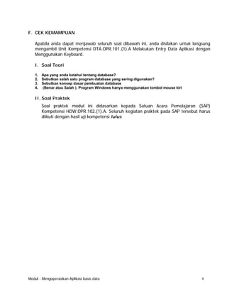 F. CEK KEMAMPUAN
Apabila anda dapat menjawab seluruh soal dibawah ini, anda disilakan untuk langsung
mengambil Unit Kompetensi DTA.OPR.101.(1).A Melakukan Entry Data Aplikasi dengan
Menggunakan Keyboard.
I. Soal Teori
1. Apa yang anda ketahui tentang database?
2. Sebutkan salah satu program database yang sering digunakan?
3. Sebutkan konsep dasar pembuatan database
4. (Benar atau Salah ). Program Windows hanya menggunakan tombol mouse kiri

II. Soal Praktek
Soal praktek modul ini didasarkan kepada Satuan Acara Pemelajaran (SAP)
Kompetensi HDW.OPR.102.(1).A. Seluruh kegiatan praktek pada SAP tersebut harus
diikuti dengan hasil uji kompetensi lulus

Modul : Mengoperasikan Aplikasi basis data

8

 