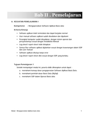 Bab II . Pemelajaran
A. KEGIATAN PEMELAJARAN I
Kompetensi

: Mengoperasikan Software Aplikasi Basis data

Kriteria Kinerja
•

Software aplikasi telah terinstalasi dan dapat berjalan normal

•

User manual software aplikasi sudah disediakan dan dipahami

•

Perangkat komputer sudah dinyalakan, dengan sistem operasi dan
persyaratannya sesuai dengan Installation Manual

•

Log-sheet/ report-sheet telah disiapkan

•

Semua fitur software aplikasi dijalankan sesuai dengan kewenangan dalam SOP
dan user manual.

•

Software aplikasi ditutup tanpa error

•

Log-sheet/ report-sheet diisi sesuai dengan SOP yang berlaku.

Tujuan Pemelajaran 1
Setelah mempelajari modul ini, peserta didik diharapkan untuk dapat :
a. memahami konsep dasar pengoperasian Software Aplikasi Basis Data;
b. memahami perintah dasar Basis Data (MySql)
c. memahami SOP dalam Operasi Basis data

Modul : Mengoperasikan Aplikasi basis data

9

 