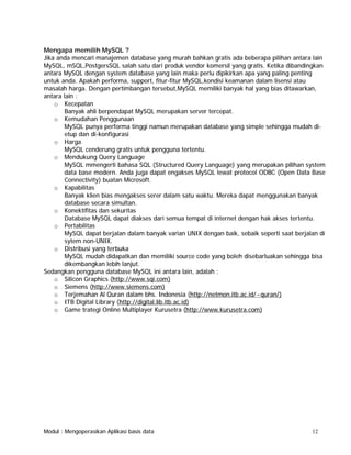 Mengapa memilih MySQL ?
Jika anda mencari manajemen database yang murah bahkan gratis ada beberapa pilihan antara lain
MySQL, mSQL,PostgersSQL salah satu dari produk vendor komersil yang gratis. Ketika dibandingkan
antara MySQL dengan system database yang lain maka perlu dipikirkan apa yang paling penting
untuk anda. Apakah performa, support, fitur-fitur MySQL,kondisi keamanan dalam lisensi atau
masalah harga. Dengan pertimbangan tersebut,MySQL memiliki banyak hal yang bias ditawarkan,
antara lain :
o Kecepatan
Banyak ahli berpendapat MySQL merupakan server tercepat.
o Kemudahan Penggunaan
MySQL punya performa tinggi namun merupakan database yang simple sehingga mudah dietup dan di-konfigurasi
o Harga
MySQL cenderung gratis untuk pengguna tertentu.
o Mendukung Query Language
MySQL mmengerti bahasa SQL (Structured Query Language) yang merupakan pilihan system
data base modern. Anda juga dapat engakses MySQL lewat protocol ODBC (Open Data Base
Connectivity) buatan Microsoft.
o Kapabilitas
Banyak klien bias mengakses serer dalam satu waktu. Mereka dapat menggunakan banyak
database secara simultan.
o Konektifitas dan sekuritas
Database MySQL dapat diakses dari semua tempat di internet dengan hak akses tertentu.
o Pertabilitas
MySQL dapat berjalan dalam banyak varian UNIX dengan baik, sebaik seperti saat berjalan di
sytem non-UNIX.
o Distribusi yang terbuka
MySQL mudah didapatkan dan memiliki source code yang boleh disebarluakan sehingga bisa
dikembangkan lebih lanjut.
Sedangkan pengguna database MySQL ini antara lain, adalah :
o Silicon Graphics (http://www.sqi.com)
o Siemens (http://www.siemens.com)
o Terjemahan Al Quran dalam bhs. Indonesia (http://netmon.itb.ac.id/~quran/)
o ITB Digital Library (http://digital.lib.itb.ac.id)
o Game trategi Online Multiplayer Kurusetra (http://www.kurusetra.com)

Modul : Mengoperasikan Aplikasi basis data

12

 