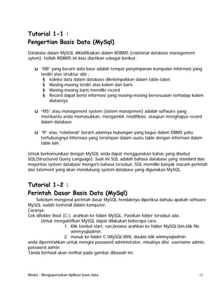 Tutorial 1-1 :
Pengertian Basis Data (MySql)
Database dalam MySQL diklaifikaikan dalam RDBMS (relational database management
sytem). Istilah RDBMS ini bias diartikan sebagai berikut :
ü “DB” yang berarti data base adalah tempat penyimpanan kumpulan informasi yang
terdiri atas struktur sbb :
§ koleksi data dalam database dikelompokkan dalam table-tabel.
§ Masing-masing terdiri atas kolom dan baris
§ Masing-masing baris memiliki record
§ Record dapat berisi informasi yang masing-masing bersesuaian terhadap kolom
diatasnya
ü “MS” atau management system (sistem manajemen) adalah software yang
membantu anda memasukkan, mengambil, modifikasi, ataupun menghapus record
dalam database
ü “R” atau “relational” berarti adannya hubungan yang bagus dalam DBMS yaitu
terhubungnya informasi yang tersimpan dalam suatu table dengan informasi dalam
table lain.
Untuk berkomunikasi dengan MySQL anda dapat menggunakan bahas yang disebut
SQL(Structured Query Language). Saat ini SQL adalah bahasa database yang standard dan
mayoritas system database mengerti bahasa tersebut. SQL memiliki banyak macam perintah
dan tatement yang akan mendukung system database yang digunakan MySQL.

Tutorial 1-2 :
Perintah Dasar Basis Data (MySql)
Sebelum mengenal perintah dasar MySQL hendaknya diperiksa dahulu apakah software
MySQL sudah terinstall dalam komputer.
Caranya:
Cek difolder Root (C:), arahkan ke folder MySQL. Pastikan folder tersebut ada.
Untuk mengaktifkan MySQL dapat dilakukan beberapa cara:
1. Klik tombol start, run,browse arahkan ke folder MySQLbin,klik file
winmysqladmin.
2. masuk ke folder C:MySQLBIN, double klik winmysqladmin
anda diperintahkan untuk mengisi password administrator, misalnya diisi username admin,
password admin.
Tanda berhasil akan terlihat pada gambar dibawah ini:

Modul : Mengoperasikan Aplikasi basis data

13

 