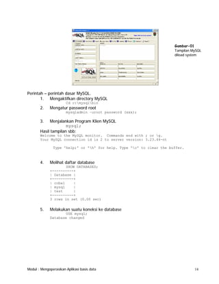 Gambar-01
Tampilan MySQL
diload system

Perintah – perintah dasar MySQL.
1. Mengaktifkan directory MySQL
Cd c:mysqlbin

2.

Mengatur password root
mysqladmin –uroot password (xxx);

3.

Menjalankan Program Klien MySQL
mysql;
Hasil tampilan sbb:
Welcome to the MySQL monitor. Commands end with ; or g.
Your MySQL connection id is 2 to server version: 3.23.44-nt
Type 'help;' or 'h' for help. Type 'c' to clear the buffer.

4.

Melihat daftar database
SHOW DATABASES;
+----------+
| Database |
+----------+
| coba1
|
| mysql
|
| test
|
+----------+
3 rows in set (0.00 sec)

5.

Melakukan suatu koneksi ke database
USE mysql;
Database changed

Modul : Mengoperasikan Aplikasi basis data

14

 