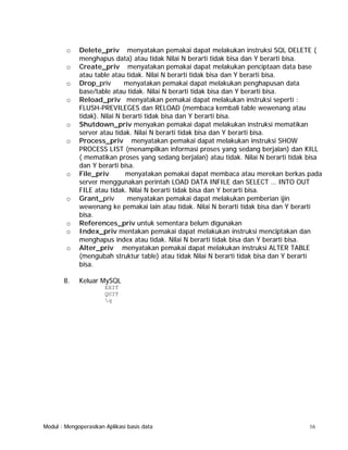o
o
o
o

o
o

o

o

o
o
o

8.

Delete_priv menyatakan pemakai dapat melakukan instruksi SQL DELETE (
menghapus data) atau tidak Nilai N berarti tidak bisa dan Y berarti bisa.
Create_priv menyatakan pemakai dapat melakukan penciptaan data base
atau table atau tidak. Nilai N berarti tidak bisa dan Y berarti bisa.
Drop_priv
menyatakan pemakai dapat melakukan penghapusan data
base/table atau tidak. Nilai N berarti tidak bisa dan Y berarti bisa.
Reload_priv menyatakan pemakai dapat melakukan instruksi seperti :
FLUSH-PREVILEGES dan RELOAD (membaca kembali table wewenang atau
tidak). Nilai N berarti tidak bisa dan Y berarti bisa.
Shutdown_priv menyakan pemakai dapat melakukan instruksi mematikan
server atau tidak. Nilai N berarti tidak bisa dan Y berarti bisa.
Process_priv menyatakan pemakai dapat melakukan instruksi SHOW
PROCESS LIST (menampilkan informasi proses yang sedang berjalan) dan KILL
( mematikan proses yang sedang berjalan) atau tidak. Nilai N berarti tidak bisa
dan Y berarti bisa.
File_priv
menyatakan pemakai dapat membaca atau merekan berkas pada
server menggunakan perintah LOAD DATA INFILE dan SELECT … INTO OUT
FILE atau tidak. Nilai N berarti tidak bisa dan Y berarti bisa.
Grant_priv
menyatakan pemakai dapat melakukan pemberian ijin
wewenang ke pemakai lain atau tidak. Nilai N berarti tidak bisa dan Y berarti
bisa.
References_priv untuk sementara belum digunakan
Index_priv mentakan pemakai dapat melakukan instruksi menciptakan dan
menghapus index atau tidak. Nilai N berarti tidak bisa dan Y berarti bisa.
Alter_priv menyatakan pemakai dapat melakukan instruksi ALTER TABLE
(mengubah struktur table) atau tidak Nilai N berarti tidak bisa dan Y berarti
bisa.
Keluar MySQL
EXIT
QUIT
q

Modul : Mengoperasikan Aplikasi basis data

16

 