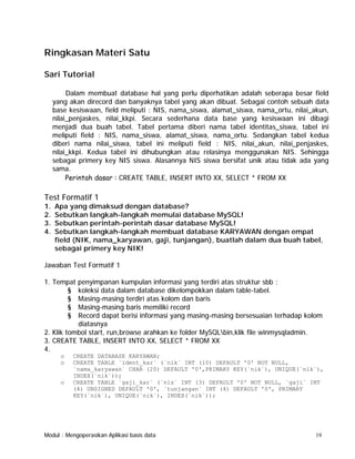 Ringkasan Materi Satu
Sari Tutorial
Dalam membuat database hal yang perlu diperhatikan adalah seberapa besar field
yang akan direcord dan banyaknya tabel yang akan dibuat. Sebagai contoh sebuah data
base kesiswaan, field meliputi : NIS, nama_siswa, alamat_siswa, nama_ortu, nilai_akun,
nilai_penjaskes, nilai_kkpi. Secara sederhana data base yang kesiswaan ini dibagi
menjadi dua buah tabel. Tabel pertama diberi nama tabel identitas_siswa, tabel ini
meliputi field : NIS, nama_siswa, alamat_siswa, nama_ortu. Sedangkan tabel kedua
diberi nama nilai_siswa, tabel ini meliputi field : NIS, nilai_akun, nilai_penjaskes,
nilai_kkpi. Kedua tabel ini dihubungkan atau relasinya menggunakan NIS. Sehingga
sebagai primery key NIS siswa. Alasannya NIS siswa bersifat unik atau tidak ada yang
sama.
Perintah dasar : CREATE TABLE, INSERT INTO XX, SELECT * FROM XX

Test Formatif 1
1.
2.
3.
4.

Apa yang dimaksud dengan database?
Sebutkan langkah-langkah memulai database MySQL!
Sebutkan perintah-perintah dasar database MySQL!
Sebutkan langkah-langkah membuat database KARYAWAN dengan empat
field (NIK, nama_karyawan, gaji, tunjangan), buatlah dalam dua buah tabel,
sebagai primery key NIK!

Jawaban Test Formatif 1
1. Tempat
§
§
§
§

penyimpanan kumpulan informasi yang terdiri atas struktur sbb :
koleksi data dalam database dikelompokkan dalam table-tabel.
Masing-masing terdiri atas kolom dan baris
Masing-masing baris memiliki record
Record dapat berisi informasi yang masing-masing bersesuaian terhadap kolom
diatasnya
2. Klik tombol start, run,browse arahkan ke folder MySQLbin,klik file winmysqladmin.
3. CREATE TABLE, INSERT INTO XX, SELECT * FROM XX
4.
o
o

o

CREATE DATABASE KARYAWAN;
CREATE TABLE `ident_kar` (`nik` INT (10) DEFAULT '0' NOT NULL,
`nama_karyawan` CHAR (20) DEFAULT '0',PRIMARY KEY(`nik`), UNIQUE(`nik`),
INDEX(`nik`));
CREATE TABLE `gaji_kar` (`nis` INT (3) DEFAULT '0' NOT NULL, `gaji` INT
(4) UNSIGNED DEFAULT '0', `tunjangan` INT (4) DEFAULT '0', PRIMARY
KEY(`nik`), UNIQUE(`nik`), INDEX(`nik`));

Modul : Mengoperasikan Aplikasi basis data

19

 